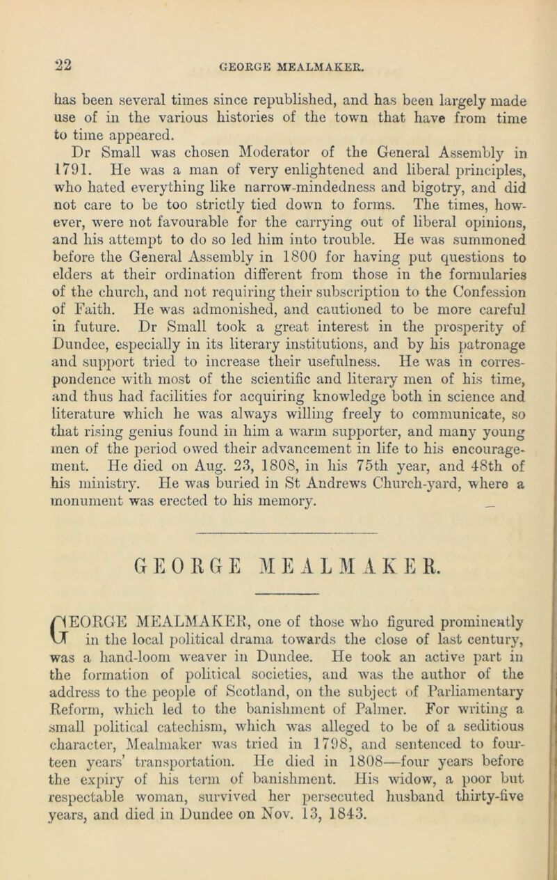 has been several times since republished, and has been largely made use of in the various histories of the town that have from time to time appeared. Dr Small was chosen Moderator of the General Assembly in 1791. He was a man of very enlightened and liberal principles, who hated everything like narrow-mindedness and bigotry, and did not care to be too strictly tied down to forms. The times, how- ever, were not favourable for the carrying out of liberal opinions, and his attempt to do so led him into trouble. He was summoned before the General Assembly in 1800 for having put questions to elders at their ordination different from those in the formularies of the church, and not requiring their subscription to the Confession of Faith. He was admonished, and cautioned to be more careful in future. Dr Small took a great interest in the prosperity of Dundee, especially in its literary institutions, and by his patronage and support tried to increase their usefulness. He was in corres- pondence with most of the scientific and literary men of his time, and thus had facilities for acquiring knowledge both in science and literature which he was always willing freely to communicate, so that rising genius found in him a warm supporter, and many young men of the period owed their advancement in life to his encourage- ment. He died on Aug. 23, 1808, in his 75tli year, and 48th of his ministry. He was buried in St Andrews Church-yard, where a monument was erected to his memory. _ G E 0 R G E M E A L M A K E R. /’4EORGE MEALMAKEE, one of those -who figured prominently VJ in the local political drama towards the close of last century, was a hand-loom weaver in Dundee. He took an active part in the formation of political societies, and was the author of the address to the people of Scotland, on the subject of Parliamentary Reform, which led to the banishment of Palmer. For writing a small political catechism, which was alleged to be of a seditious character, Mealmaker was tried in 1798, and sentenced to four- teen years’ transportation. He died in 1808—four years before the expiry of his term of banishment. His widow, a poor but respectable woman, survived her persecuted husband thirty-five years, and died in Dundee on Nov. 13, 1843.