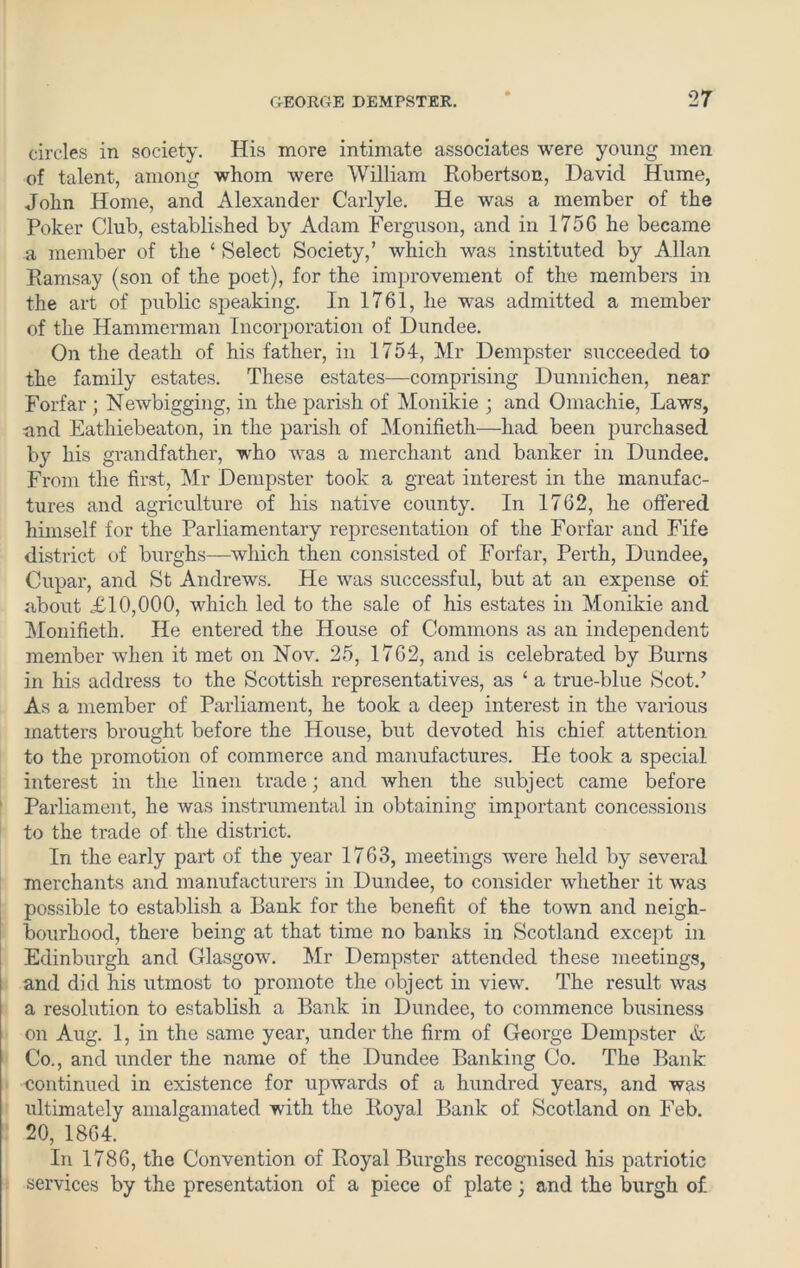 circles in society. His more intimate associates were young men of talent, among whom were William Robertson, David Hume, John Home, and Alexander Carlyle. He was a member of the Poker Club, established by Adam Ferguson, and in 1756 he became a member of the £ Select Society,’ which was instituted by Allan Ramsay (son of the poet), for the improvement of the members in the art of public speaking. In 1761, he was admitted a member of the Hammerman Incorporation of Dundee. On the death of his father, in 1754, Mr Dempster succeeded to the family estates. These estates—comprising Dunnichen, near Forfar ; Newbigging, in the parish of Monikie ; and Omachie, Laws, and Eathiebeaton, in the parish of Monifieth—had been purchased by his grandfather, who was a merchant and banker in Dundee. From the first, Mr Dempster took a great interest in the manufac- tures and agriculture of his native county. In 1762, he offered himself for the Parliamentary representation of the Forfar and Fife district of burghs—which then consisted of Forfar, Perth, Dundee, Cupar, and St Andrews. He was successful, but at an expense of about £10,000, which led to the sale of his estates in Monikie and Monifieth. He entered the House of Commons as an independent member when it met on Nov. 25, 1762, and is celebrated by Burns in his address to the Scottish representatives, as ‘ a true-blue Scot.’ As a member of Parliament, he took a deep interest in the various matters brought before the House, but devoted his chief attention to the promotion of commerce and manufactures. He took a special interest in the linen trade; and Avhen the subject came before Parliament, he was instrumental in obtaining important concessions to the trade of the district. In the early part of the year 1763, meetings were held by several merchants and manufacturers in Dundee, to consider whether it was possible to establish a Bank for the benefit of the town and neigh- bourhood, there being at that time no banks in Scotland except in Edinburgh and Glasgow. Mr Dempster attended these meetings, and did his utmost to promote the object in view. The result was a resolution to establish a Bank in Dundee, to commence business on Aug. 1, in the same year, under the firm of George Dempster & Co., and under the name of the Dundee Banking Co. The Bank continued in existence for upwards of a hundred years, and was ultimately amalgamated with the Royal Bank of Scotland on Feb. 20, 1864. In 1786, the Convention of Royal Burghs recognised his patriotic services by the presentation of a piece of plate; and the burgh of