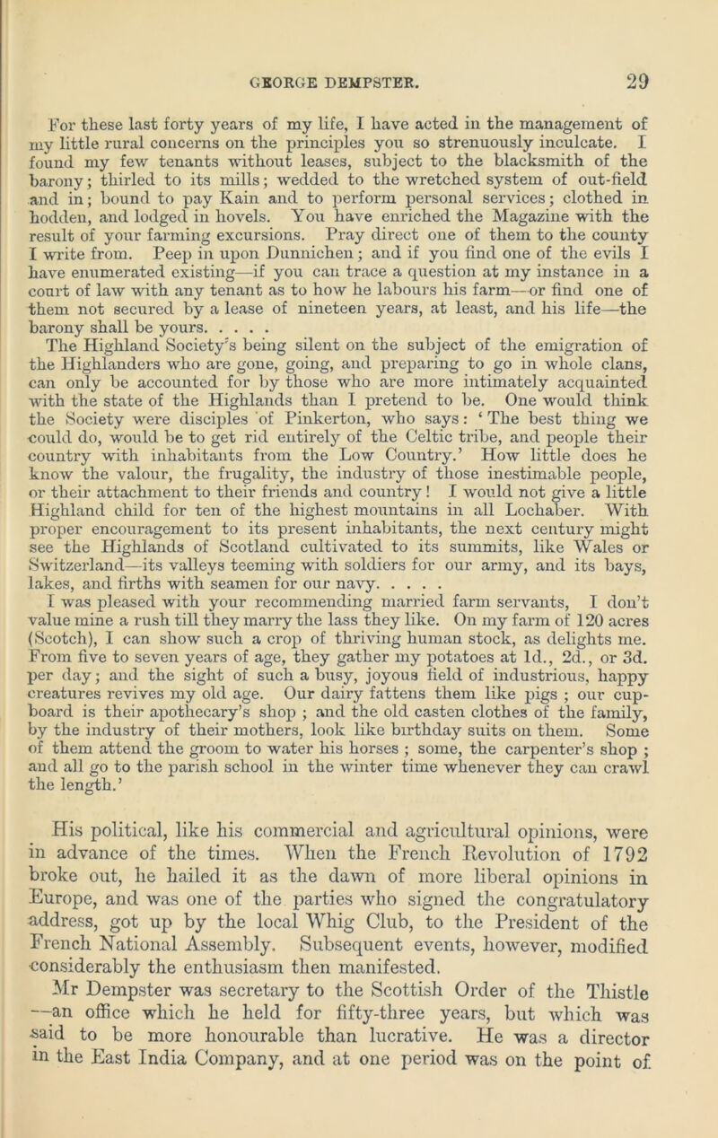 For these last forty years of my life, I have acted in the management of my little rural concerns on the principles you so strenuously inculcate. I found my few tenants without leases, subject to the blacksmith of the barony; thirled to its mills; wedded to the wretched system of out-field and in; bound to pay Kain and to perform personal services; clothed in hodden, and lodged in hovels. You have enriched the Magazine with the result of your farming excursions. Pray direct one of them to the county I write from. Peep in upon Dunnichen; and if you find one of the evils I have enumerated existing—if you can trace a question at my instance in a court of law with any tenant as to how he labours his farm—or find one of them not secured by a lease of nineteen years, at least, and his life—the barony shall be yours The Highland Society’s being silent on the subject of the emigration of the Highlanders who are gone, going, and preparing to go in whole clans, can only be accounted for by those who are more intimately acquainted with the state of the Highlands than 1 pretend to be. One would think the Society were disciples of Pinkerton, who says: ‘ The best thing we could do, would be to get rid entirely of the Celtic tribe, and people their country with inhabitants from the Low Country.’ How little does he know the valour, the frugality, the industry of those inestimable people, or their attachment to their friends and country! I would not give a little Highland child for ten of the highest mountains in all Lochaber. With proper encouragement to its present inhabitants, the next century might see the Highlands of Scotland cultivated to its summits, like Wales or Switzerland—its valleys teeming with soldiers for our army, and its bays, lakes, and firths with seamen for our navy I was pleased with your recommending married farm servants, I don’t value mine a rush till they marry the lass they like. On my farm of 120 acres (Scotch), I can show such a crop of thriving human stock, as delights me. From five to seven years of age, they gather my potatoes at Id., 2d., or 3d. per day; and the sight of such a busy, joyous field of industrious, happy creatures revives my old age. Our dairy fattens them like pigs ; our cup- board is their apothecary’s shop ; and the old casten clothes of the family, by the industry of their mothers, look like birthday suits on them. Some of them attend the groom to water his horses ; some, the carpenter’s shop ; and all go to the parish school in the winter time whenever they can crawl the length.’ His political, like his commercial and agricultural opinions, were in advance of the times. When the French Revolution of 1792 broke out, he hailed it as the dawn of more liberal opinions in Europe, and was one of the parties who signed the congratulatory- address, got up by the local Whig Club, to the President of the French National Assembly. Subsequent events, however, modified •considerably the enthusiasm then manifested. Mr Dempster was secretary to the Scottish Order of the Thistle —an office which he held for fifty-three years, but which was *>aid to be more honourable than lucrative. He was a director m the East India Company, and at one period was on the point of.