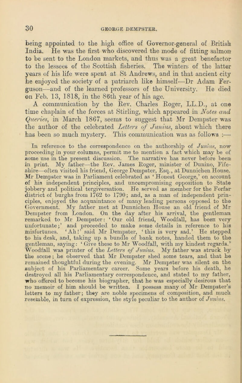 being appointed to the high office of Governor-general of British India. He was the first who discovered the mode of fitting salmon to be sent to the London markets, and thus was a great benefactor to the lessees of the Scottish fisheries. The winters of the latter years of his life were spent at St Andrews, and in that ancient city lie enjoyed the society of a patriarch like himself—Dr Adam Fer- guson—and of the learned professors of the University. He died on Feb. 13, 1818, in the 8(3th year of his age. A communication by the Rev. Charles Roger, LL.D., at one time chaplain of the forces at Stirling, which appeared in Notes and Queries, in March 1867, seems to suggest that Mr Dempster was the author of the celebrated Letters of Junius, about which there has been so much mystery. This communication was as follows :—• In reference to the correspondence on the authorship of Junius, now proceeding in your columns, permit me to mention a fact which may be of some use in the present discussion. The narrative has never before been in print. My father—the Rev. James Roger, minister of Dunino, Fife- shire—often visited his friend, George Dempster, Esq., at Dunnichen House. Mr Dempster was in Parliament celebrated as ‘ Honest George,’ on account of his independent principles, and uncompromising opposition to State jobbery and political tergiversation. He served as member for the Forfar district of burghs from 17C2 to 1790; and, as a man of independent prin- ciples, enjoyed the acquaintance of many leading persons opposed to the Government. My father met at Dunnichen House an old friend of Mr Dempster from London. On the day after his arrival, the gentleman remarked to Mr Dempster: ‘Our old friend, Woodfall, has been very unfortunate; ’ and proceeded to make some details in reference to his misfortunes. ‘Ah!’ said Mr Dempster, ‘this is very sad.’ He stepped to his desk, and, taking up a bundle of bank notes, handed them to the gentleman, saying: ‘ Give these to Mr Woodfall, with my kindest regards.’ Woodfall was printer of the Letters of Junius. My father was struck by the scene; he observed that Mr Dempster shed some tears, and that he remained thoughtful during the evening. Mr Dempster was silent on the subject of his Parliamentary career. Some years before his death, he destroyed all his Parliamentary correspondence, and stated to my father, who offered to become his biographer, that he was especially desirous that no memoir of him should be written. I possess many of Mr Dempster’s letters to my father; they are noble specimens of composition, and much resemble, in turn of expression, the style peculiar to the author of Junius.