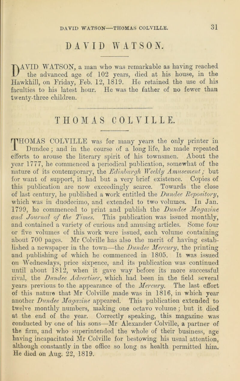 DAVID WATSON. DAVID WATSON, a mail who was remarkable as having reached the advanced age of 102 years, died at his house, in the Hawkhill, on Friday, Feb. 12, 1819. He retained the use of his faculties to his latest hour. He was the father of no fewer than twenty-three children. THOMAS COLVILLE. THOMAS COLVILLE was for many years the only printer in Dundee; and in the course of a long life, he made repeated efforts to arouse the literary spirit of his townsmen. About the year 1777, he commenced a periodical publication, somewhat of the nature of its contemporary, the Edinburgh Weekly Amusement; but for want of support, it had but a very brief existence. Copies of this publication are now exceedingly scarce. Towards the close of last century, he published a work entitled the Dundee Depository, which was in duodecimo, and extended to two volumes. In Jan. 1799, he commenced to print and publish the Dundee Magazine and Journal of the Times. This publication was issued monthly, and contained a variety of curious and amusing articles. Some four or five volumes of this work were issued, each volume containing about 700 pages. Mr Colville has also the merit of having estab- lished a newspaper in the town—the Dundee Mercury, the printing and publishing of which he commenced in 1805. It was issued on Wednesdays, price sixpence, and its publication was continued until about 1812, when it gave way befoi'e its more successful rival, the Dundee Advertiser, which had been in the field several years previous to the appearance of the Mercury. The last effort of this nature that Mr Colville made was in 1816, in which year another Dundee Magazine appeared. This publication extended to twelve monthly numbers, making one octavo volume; but it died at the end of the year. Correctly speaking, this magazine was conducted by one of his sons—Mr Alexander Colville, a partner of the firm, and who superintended the whole of their business, age having incapacitated Mr Colville for bestowing his usual attention, although constantly in the office so long as health permitted him. He died on Aug. 22, 1819.