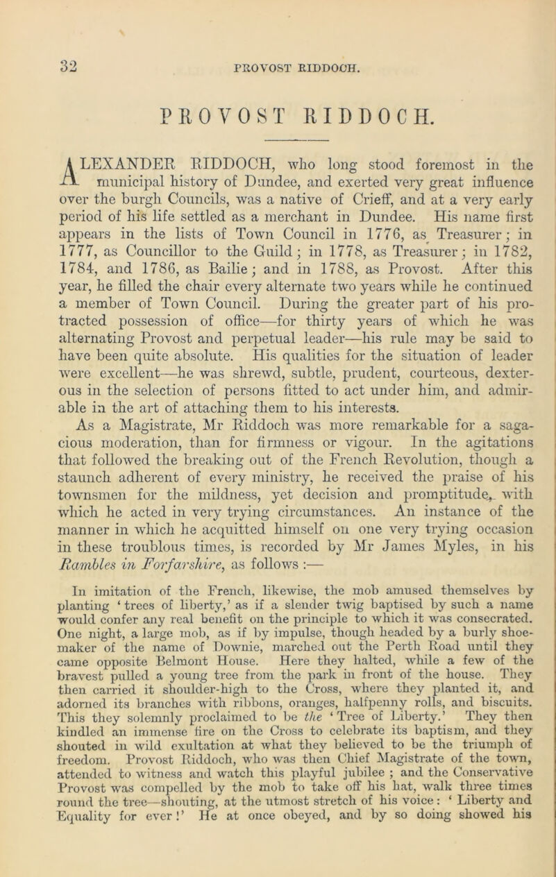 P 110 VO ST RIDDOCH. LEXANDER RIDDOCH, who long stood foremost in the municipal history of Dundee, and exerted very great influence over the burgh Councils, was a native of Crieff, and at a very early period of his life settled as a merchant in Dundee. His name first appears in the lists of Town Council in 1776, as Treasurer; in 1777, as Councillor to the Guild; in 1778, as Treasurer; in 1782, 1784, and 1786, as Bailie; and in 1788, as Provost. After this year, he filled the chair every alternate two years while he continued a member of Town Council. During the greater part of his pro- tracted possession of office—for thirty years of which he was alternating Provost and perpetual leader—his rule may be said to have been quite absolute. His qualities for the situation of leader were excellent-—he was shrewd, subtle, prudent, courteous, dexter- ous in the selection of persons fitted to act under him, and admir- able in the art of attaching them to his interests. As a Magistrate, Mr Riddoch was more remarkable for a saga- cious moderation, than for firmness or vigour. In the agitations that followed the breaking out of the French Revolution, though a staunch adherent of every ministry, he received the praise of his townsmen for the mildness, yet decision and promptitude^ with which he acted in very trying circumstances. An instance of the manner in which he acquitted himself on one very trying occasion in these troublous times, is recorded by Mr James Myles, in his Rambles in Forfarshire, as follows :— In imitation of the French, likewise, the mob amused themselves by planting ‘trees of liberty,’ as if a slender twig baptised by such a name would confer any real benefit on the principle to which it was consecrated. One night, a large mob, as if by impulse, though headed by a burly shoe- maker of the name of Downie, marched out the Perth Road until they came opposite Belmont House. Here they halted, while a few of the bravest pulled a young tree from the park in front of the house. They then carried it shoulder-high to the Cross, where they planted it, and adorned its branches with ribbons, oranges, halfpenny rolls, and biscuits. This they solemnly proclaimed to be the ‘Tree of Liberty.’ They then kindled an immense fire on the Cross to celebrate its baptism, and they shouted in wild exultation at what they believed to be the triumph of freedom. Provost Riddoch, who was then Chief Magistrate of the town, attended to witness and watch this playful jubilee ; and the Conservative Provost was compelled by the mob to take off his hat, walk three times round the tree—shouting, at the utmost stretch of his voice: ‘ Liberty and Equality for ever!’ He at once obeyed, and by so doing showed his