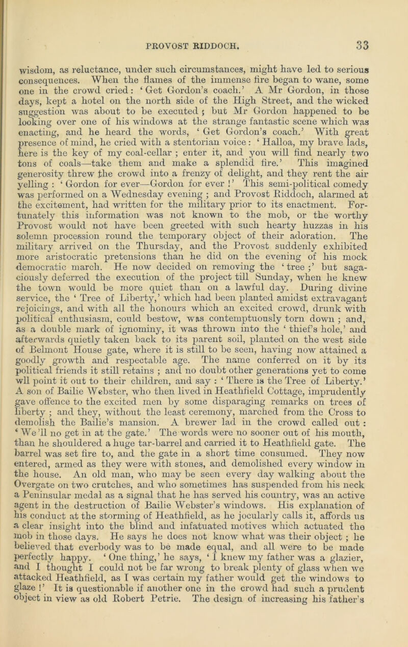 wisdom, as reluctance, under such circumstances, might have led to serious consequences. When the flames of the immense tire began to wane, some one in the crowd cried: ‘ Get Goi'don’s coach. ’ A Mr Gordon, in those days, kept a hotel on the north side of the High Street, and the wicked suggestion was about to be executed ; but Mr Gordon happened to be looking over one of his windows at the strange fantastic scene which was enacting, and he heard the words, ‘ Get Gordon’s coach.’ With great presence of mind, he cried with a stentorian voice: ‘ Halloa, my brave lads, here is the key of my coal-cellar ; enter it, and you will find nearly two tons of coals—take them and make a splendid fire.’ This imagined generosity threw the crowd into a frenzy of delight, and they rent the air yelling : ‘ Gordon for ever—Gordon for ever ! ’ This semi-political comedy was performed on a Wednesday evening ; and Provost Riddoch, alarmed at the excitement, had written for the military prior to its enactment. For- tunately this information was not known to the mob, or the worthy Provost would not have been greeted with such hearty huzzas in his solemn procession round the temporary object of their adoration. The military arrived on the Thursday, and the Provost suddenly exhibited more aristocratic pretensions than he did on the evening of his mock democratic march. He now decided on removing the ‘tree;’ but saga- ciously deferred the execution of the project till Sunday, when he knew the town would be more quiet than on a lawful day. During divine service, the ‘ Tree of Liberty,’ which had been planted amidst extravagant rejoicings, and with all the honours which an excited crowd, drunk with political enthusiasm, could bestow, was contemptuously torn down ; and, as a double mark of ignominy, it was thrown into the ‘ thief’s hole,’ and afterwards quietly taken back to its parent soil, planted on the west side of Belmont House gate, where it is still to be seen, having now attained a goodly growth and respectable age. The name conferred on it by its political friends it still retains ; and no doubt other generations yet to come wll point it out to their children, and say : ‘ There is the Tree of Liberty. ’ A son of Bailie Webster, who then lived in Heathfield Cottage, imprudently gave offence to the excited men by some disparaging remarks on trees of liberty ; and they, without the least ceremony, marched from the Cross to demolish the Bailie’s mansion. A brewer lad in the crowd called out : ‘ We ’ll no get in at the gate.’ The words were no sooner out of his mouth, than he shouldered a huge tar-barrel and carried it to Heathfield gate. The barrel was set fire to, and the gate in a short time consumed. They now entered, armed as they were with stones, and demolished every window in the house. An old man, who may be seen every day walking about the Overgate on two crutches, and who sometimes has suspended from his neck a Peninsular medal as a signal that he has served his country, w'as an active agent in the destruction of Bailie Webster’s windows. His explanation of his conduct at the storming of Heathfield, as he jocularly calls it, affords us a clear insight into the blind and infatuated motives which actuated the mob in those days. He says he does not know what was their object ; he believed that everbody was to be made equal, and all were to be made perfectly happy. ‘ One thing,’ he says, ‘ i knew my father was a glazier, and I thought I could not be far wrong to break plenty of glass when we attacked Heathfield, as [ was certain my father would get the windows to glaze ! ’ It is questionable if another one in the crowd had such a prudent object in view as old Robert Petrie. The design of increasing his father’s