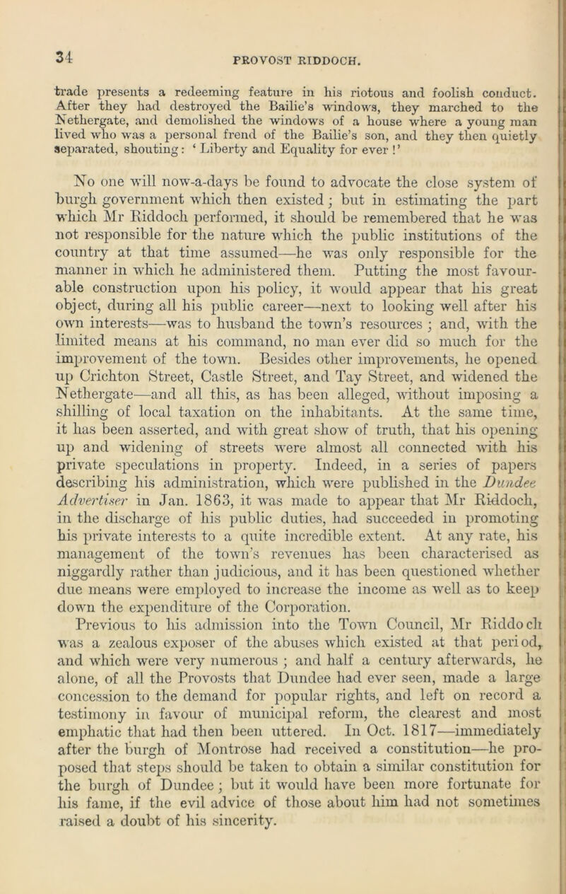 trade presents a redeeming feature in his riotous and foolish conduct. After they had destroyed the Bailie’s windows, they marched to the Nethergate, and demolished the windows of a house where a young man lived who was a personal frend of the Bailie’s son, and they then quietly separated, shouting: ‘ Liberty and Equality for ever ! ’ No one will now-a-days be found to advocate the close system of burgli government which then existed; but in estimating the part which Mr Riddoch performed, it should be remembered that he was not responsible for the nature which the public institutions of the country at that time assumed—he was only responsible for the manner in which he administered them. Putting the most favour- able construction upon his policy, it would appear that his great object, during all his public career—next to looking well after his owrn interests—was to husband the town’s resources ; and, with the limited means at his command, no man ever did so much for the improvement of the town. Besides other improvements, he opened up Crichton Street, Castle Street, and Tay Street, and widened the Nethergate—and all this, as has been alleged, without imposing a shilling of local taxation on the inhabitants. At the same time, it has been asserted, and with great show of truth, that his opening up and widening of streets were almost all connected with his private speculations in property. Indeed, in a series of papers describing his administration, which were published in the Dundee, Advertiser in Jan. 1863, it was made to appear that Mr Riddoch, in the discharge of his public duties, had succeeded in promoting his private interests to a quite incredible extent. At any rate, his management of the town’s revenues has been characterised as niggardly rather than judicious, and it has been questioned whether due means were employed to increase the income as well as to keep down the expenditure of the Corporation. Previous to his admission into the Town Council, Mr Riddoch was a zealous exposer of the abuses which existed at that period,, and which were very numerous ; and half a century afterwards, he alone, of all the Provosts that Dundee had ever seen, made a large concession to the demand for popular rights, and left on record a testimony in favour of municipal reform, the clearest and most emphatic that had then been uttered. In Oct. 1817—immediately after the burgh of Montrose had received a constitution—he pro- posed that steps should be taken to obtain a similar constitution for the burgh of Dundee; but it would have been more fortunate for his fame, if the evil advice of those about him had not sometimes raised a doubt of his sincerity.
