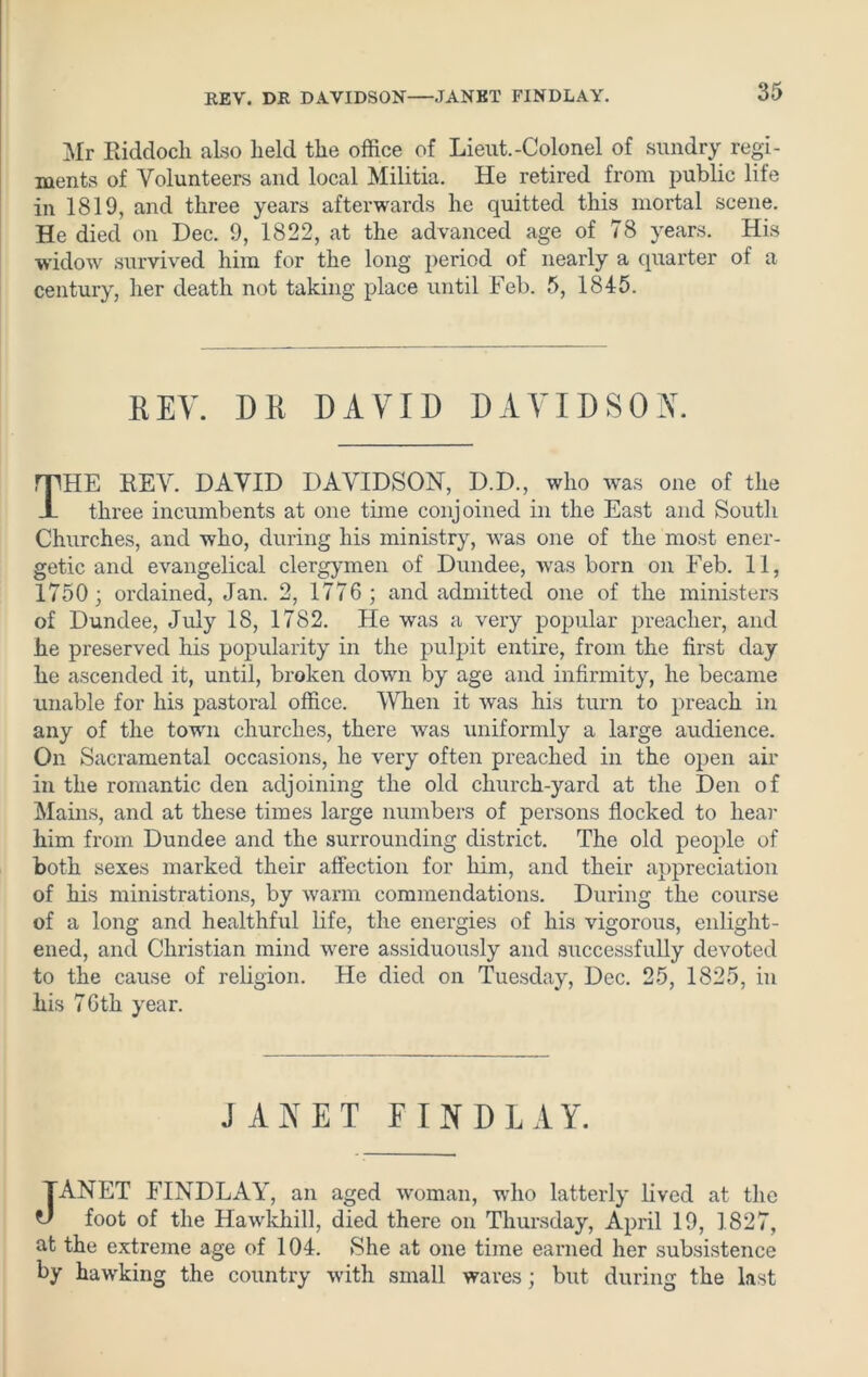KEY. DR DAVIDSON JANET FINDLAY. Mr Eiddoch also held the office of Lieut.-Colonel of sundry regi- ments of Volunteers and local Militia. He retired from public life in 1819, and three years afterwards he quitted this mortal scene. He died on Dec. 9, 1822, at the advanced age of 78 years. His widow survived him for the long period of nearly a quarter of a century, her death not taking place until Feb. 5, 1845. KEY. DR DAVID DAVIDSON. THE REV. DAVID DAVIDSON, D.D., who was one of the three incumbents at one time conjoined in the East and South Churches, and who, during his ministry, -was one of the most ener- getic and evangelical clergymen of Dundee, was born on Feb. 11, 1750; ordained, Jan. 2, 1776 ; and admitted one of the ministers of Dundee, July 18, 1782. He was a very popular preacher, and he preserved his popularity in the pulpit entire, from the first day he ascended it, until, broken down by age and infirmity, he became unable for his pastoral office. When it was his turn to preach in any of the town churches, there was uniformly a large audience. On Sacramental occasions, he very often preached in the open air in the romantic den adjoining the old church-yard at the Den of Mains, and at these times large numbers of persons flocked to hear him from Dundee and the surrounding district. The old people of both sexes marked their affection for him, and their appreciation of his ministrations, by warm commendations. During the course of a long and healthful life, the energies of his vigorous, enlight- ened, and Christian mind were assiduously and successfully devoted to the cause of religion. He died on Tuesday, Dec. 25, 1825, in his 76th year. JANET FINDLAY. JANET FINDLAY, an aged woman, who latterly lived at the foot of the Hawkhill, died there on Thursday, April 19, 1827, at the extreme age of 104. She at one time earned her subsistence by hawking the country with small wares; but during the last