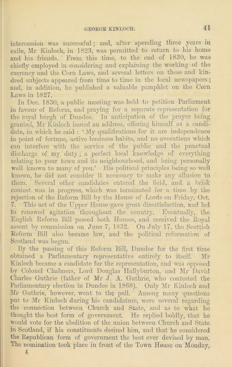 intercession was successful; and, after spending three years in exile, Mr Kinloch, in 1823, was permitted to return to his home and his friends. From this time, to the end of 1830, he was chiefly employed in considering and explaining the working of the currency and the Corn Laws, and several letters on these and kin- dred subjects appeared from time to time in the local newspapers; and, in addition, he published a valuable pamphlet on the Corn Laws in 1827. In Dec. 1830, a public meeting was held to petition Parliament in favour of Reform, and praying for a separate representation for the royal burgh of Dundee. In anticipation of the prayer being granted, Mr Kinloch issued an address, offering himself as a candi- date, in which he said : ‘ My qualifications for it are independence in point of fortune, active business habits, and no avocations which can interfere with the service of the public and the punctual discharge of my duty; a perfect local knowledge of everything relating to your town and its neighbourhood, and being personally well known to many of you.’ His political principles being so well known, he did not consider it necessary to make any allusion to them. Several other candidates entered the field, and a brisk contest was in progress, which was terminated for a time by the rejection of the Reform Bill by the House of Lords on Friday, Oct. 7. This act of the Upper House-gave great dissatisfaction, and led to renewed agitation throughout the country. Eventually, the English Reform Bill passed both Houses, and received the Royal assent by commission on June 7, 1832. On July 17, the Scottish Reform Bill also became law, and the political reformation of Scotland was begun. By the passing of this Reform Bill, Dundee for the first time obtained a Parliamentary representative entirely to itself. Mr Kinloch became a candidate for the representation, and was opposed by Colonel Chalmers, Lord Douglas ITallyburton, and Mr David Charles Guthrie (father of Mr J. A. Guthrie, who contested the Parliamentary election in Dundee in 1868). Only Mr Kinloch and Mr Guthrie, however, went to the poll. Among many questions put to Mr Kinloch during his candidature, were several regarding the connection between Church and State, and as to what he thought the best form of government. He replied boldly, that he would vote for the abolition of the union between Church and State in Scotland, if his constituents desired him, and that he considered the Republican form of government the best ever devised by man. The nomination took place in front of the Town House on Monday,