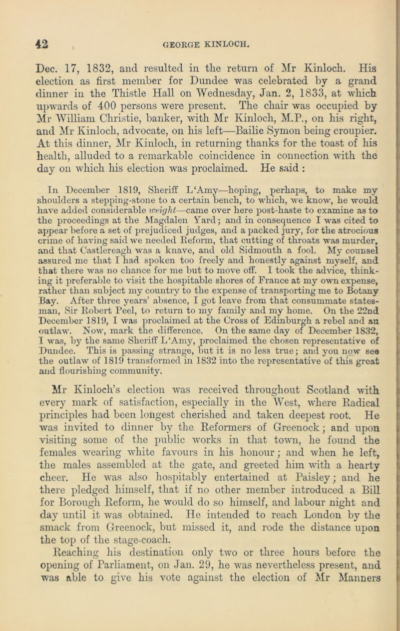 Dec. 17, 1832, and resulted in the return of Mr Kinloch. His election as first member for Dundee was celebrated by a grand dinner in the Thistle Hall on Wednesday, Jan. 2, 1833, at which, upwards of 400 persons were present. The chair was occupied by Mr William Christie, banker, with Mr Kinloch, M.P., on his right, and Mr Kinloch, advocate, on his left—-Bailie Symon being croupier. At this dinner, Mr Kinloch, in returning thanks for the toast of his health, alluded to a remarkable coincidence in connection with the day on which his election was proclaimed. He said : In December 1819, Sheriff L‘Amy—hoping, perhaps, to make my shoulders a stepping-stone to a certain bench, to which, we know, he would have added considerable weight—came over here post-haste to examine as to the proceedings at the Magdalen Yard; and in consequence I was cited to appear before a set of prejudiced judges, and a packed jury, for the atrocious crime of having said we needed Deform, that cutting of throats was murder, and that Castlereagh was a knave, and old Sidmouth a fool. My counsel assured me that I had spoken too freely and honestly against myself, and that there was no chance for me but to move off. I took the advice, think- ing it preferable to visit the hospitable shores of France at my own expense, rather than subject my country to the expense of transporting me to Botany Bay. After three years’ absence, I got leave from that consummate states- man, Sir Bobert Peel, to return to my family and my home. On the 22nd December 1819, I was proclaimed at the Cross of Edinburgh a rebel and an outlaw. Now, mark the diffei-ence. On the same day of December 1832, I was, by the same Sheriff L ‘Amy, proclaimed the chosen representative of Dundee. This is passing strange, but it is no less true; and you now see the outlaw of 1819 transformed in 1832 into the representative of this great and flourishing community. Mr Kinlocli’s election was received throughout Scotland with every mark of satisfaction, especially in the West, where Radical principles had been longest cherished and taken deepest root. He was invited to dinner by the Reformers of Greenock; and upon visiting some of the public works in that town, he found the females wearing white favours in his honour; and when he left, the males assembled at the gate, and greeted him with a hearty cheer. He was also hospitably entertained at Paisley; and he there pledged himself, that if no other member introduced a Bill for Borough Reform, he would do so himself, and labour night and day until it was obtained. He intended to reach London by the smack from Greenock, but missed it, and rode the distance upon the top of the stage-coach. Reaching his destination only two or three hours before the opening of Parliament, on Jan. 29, he was nevertheless present, and was able to give his vote against the election of Mr Manners