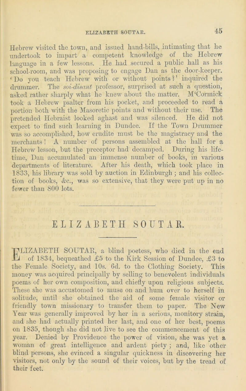 ELIZABETH S0UTAK. Hebrew visited the town, and issued hand-bills, intimating that he undertook to impart a competent knowledge of the Hebrew language in a few lessons. He had secured a public hall as his school-room, and was proposing to engage Dan as the door-keeper. ‘ Do you teach Hebrew with or without points 1 ’ inquired the drummer. The soi-disant professor, surprised at such a question, asked rather sharply what he knew about the matter. M‘Cormick took a Hebrew psalter from his pocket, and proceeded to read a portion both with the Masoretic points and without their use. The pretended Hebraist looked aghast and was silenced. He did not expect to find such learning in Dundee. If the Town Drummer was so accomplished, how erudite must be the magistracy and the merchants ! A number of persons assembled at the hall for a Hebrew lesson, but the preceptor had decamped. During his life- time, Dan accumulated an immense number of books, in various departments of literature. After his death, which took place in 1833, his library was sold by auction in Edinburgh; and his collec- tion of books, etc., was so extensive, that they were put up in no fewer than 800 lots. LIZABETH SOUTAB, a blind poetess, who died in the end of 1834, bequeathed £5 to the Kirk Session of Dundee, £3 to the Female Society, and 10s. 6d. to the Clothing Society. This money was acquired principally by selling to benevolent individuals poems of her own composition, and chiefly upon religious subjects. These she was accustomed to muse on and hum over to herself in solitude, until she obtained the aid of some female visitor or friendly town missionary to transfer them to paper. The New Year was generally improved by her in a serious, monitory strain, and she had actually printed her last, and one of her best, poems on 1835, though she did not live to see the commencement of this year. Denied by Providence the power of vision, she was yet a woman of great intelligence and ardent piety ; and, like other blind persons, she evinced a singular quickness in discovering her visitors, not only by the sound of their voices, but by the tread of their feet. ELIZABETH SO UTAH.