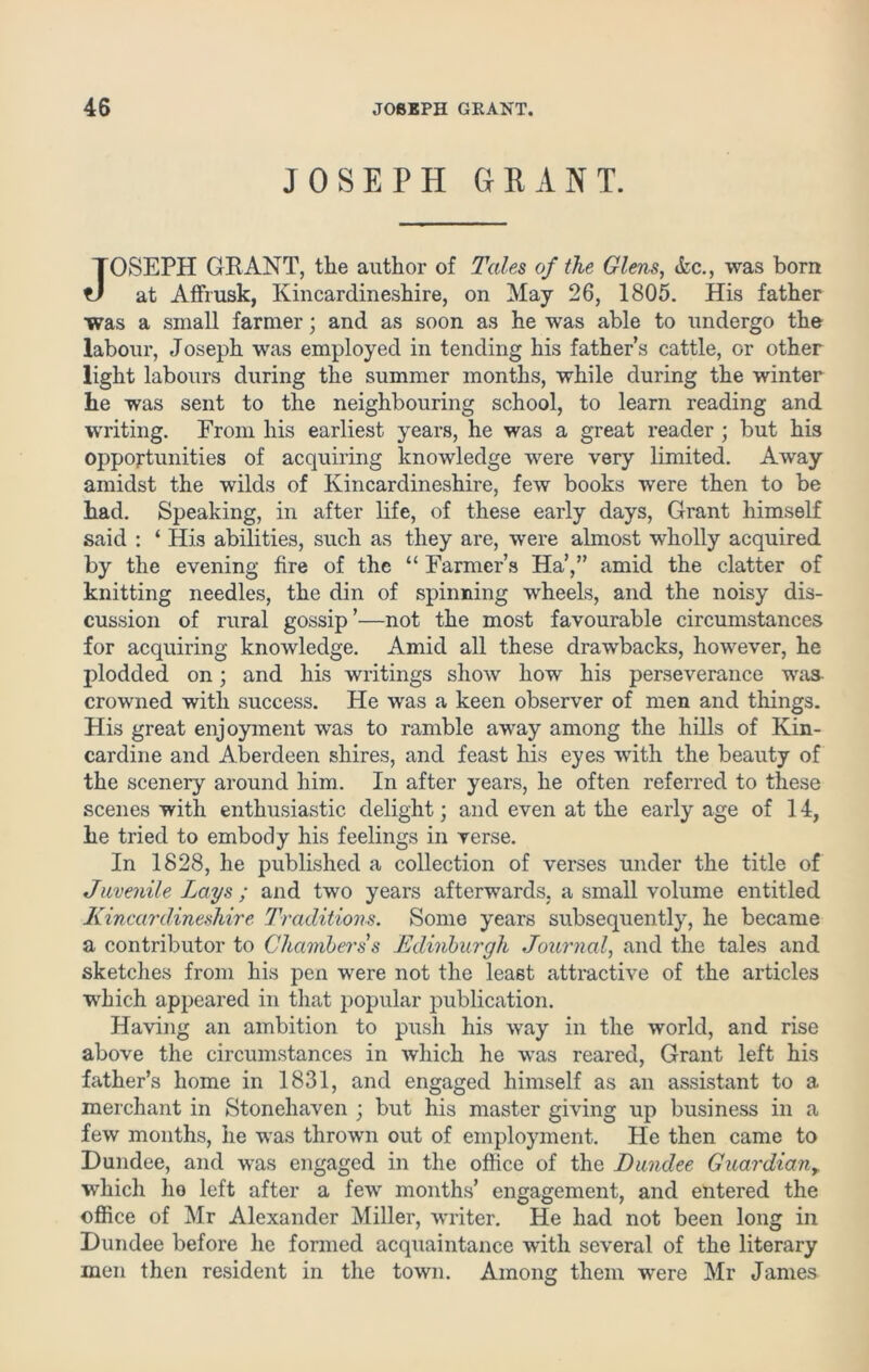 JOSEPH GRANT. JOSEPH GRANT, the author of Tales of the Glens, Ac., was born at AfFrusk, Kincardineshire, on May 26, 1805. His father was a small farmer; and as soon as he was able to undergo the labour, Joseph was employed in tending his father’s cattle, or other light labours during the summer months, while during the winter he was sent to the neighbouring school, to learn reading and writing. From his earliest years, he was a great reader ; but his opportunities of acquiring knowledge were very limited. Away amidst the wilds of Kincardineshire, few books were then to be had. Speaking, in after life, of these early days, Grant himself said : ‘ His abilities, such as they are, were almost wholly acquired by the evening fire of the “ Farmer’s Ha’,” amid the clatter of knitting needles, the din of spinning wheels, and the noisy dis- cussion of rural gossip’—not the most favourable circumstances for acquiring knowledge. Amid all these drawbacks, however, he plodded on; and his writings show how his perseverance was crowned with success. He was a keen observer of men and things. His great enjoyment was to ramble away among the hills of Kin- cardine and Aberdeen shires, and feast his eyes with the beauty of the scenery around him. In after years, he often referred to these scenes with enthusiastic delight; and even at the early age of 14, he tried to embody his feelings in verse. In 1828, he published a collection of verses under the title of Javenile Lays ; and two years afterwards, a small volume entitled Kincardineshire Traditions. Some years subsequently, he became a contributor to Chambers s Edinburgh Journal, and the tales and sketches from his pen were not the least attractive of the articles which appeared in that popular publication. Having an ambition to push his way in the world, and rise above the circumstances in which he was reared, Grant left his father’s home in 1831, and engaged himself as an assistant to a merchant in Stonehaven ; but his master giving up business in a few months, he was thrown out of employment. He then came to Dundee, and was engaged in the office of the Dundee Guardiany which ho left after a few months’ engagement, and entered the office of Mr Alexander Miller, writer. He had not been long in Dundee before he formed acquaintance with several of the literary men then resident in the town. Among them were Mr James