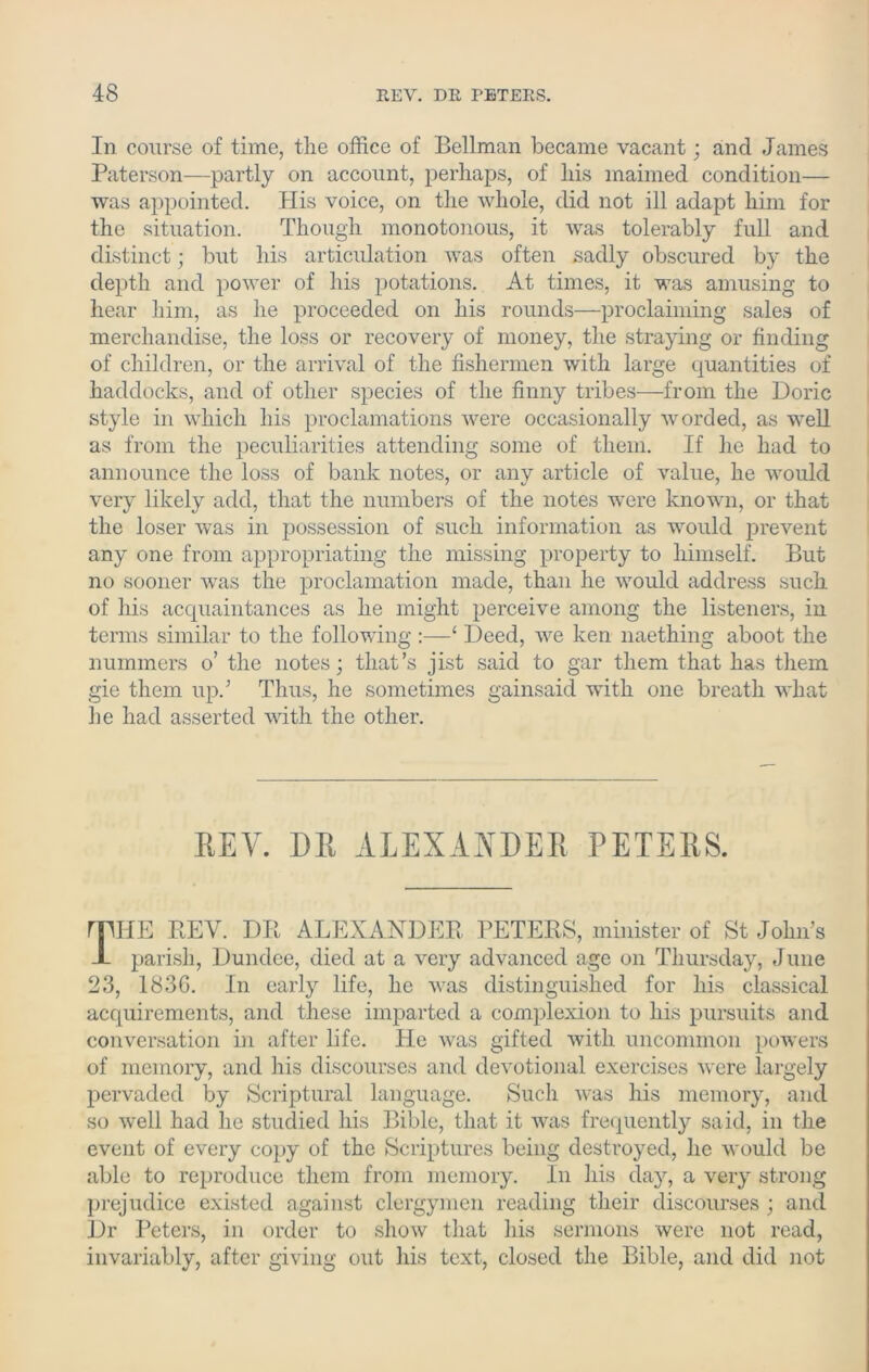 In course of time, the office of Bellman became vacant; and James Paterson—partly on account, perhaps, of his maimed condition— was appointed. His voice, on the whole, did not ill adapt him for the situation. Though monotonous, it was tolerably full and distinct; but his articulation was often sadly obscured by the depth and power of his potations. At times, it was amusing to hear him, as he proceeded on his rounds—proclaiming sales of merchandise, the loss or recovery of money, the straying or finding of children, or the arrival of the fishermen with large quantities of haddocks, and of other species of the finny tribes—from the Doric style in which his proclamations were occasionally worded, as well as from the peculiarities attending some of them. If he had to announce the loss of bank notes, or any article of value, he would very likely add, that the numbers of the notes were known, or that the loser was in possession of such information as would prevent any one from appropriating the missing property to himself. But no sooner was the proclamation made, than he would address such of his acquaintances as he might perceive among the listeners, in terms similar to the following :—‘ Deed, we ken naething aboot the nummers o’ the notes; that’s jist said to gar them that has them gie them up.’ Thus, he sometimes gainsaid with one breath what he had asserted with the other. REV. DR ALEXANDER PETERS. rpiE REV. DR ALEXANDER PETERS, minister of St John’s A parish, Dundee, died at a very advanced age on Thursday, June 23, 1836. In early life, he was distinguished for his classical acquirements, and these imparted a complexion to his pursuits and conversation in after life. He was gifted with uncommon powers of memory, and his discourses and devotional exercises were largely pervaded by Scriptural language. Such was his memory, and so well had he studied his Bible, that it was frequently said, in the event of every copy of the Scriptures being destroyed, he would be able to reproduce them from memory. In his day, a very strong prejudice existed against clergymen reading their discourses ; and Dr Peters, in order to show that his sermons were not read, invariably, after giving out his text, closed the Bible, and did not
