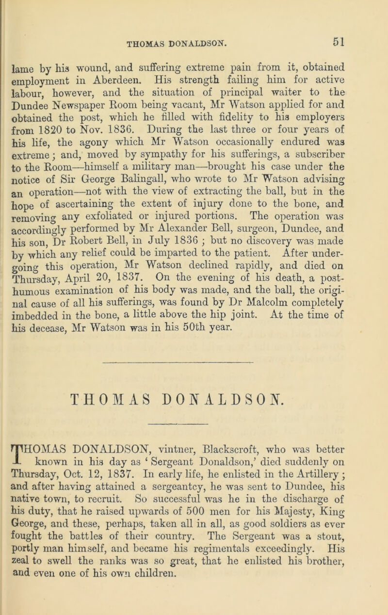 lame by his wound, and suffering extreme pain from it, obtained employment in Aberdeen. His strength failing him for active labour, however, and the situation of principal waiter to the Dundee Newspaper Room being vacant, Mr Watson applied for and obtained the post, which he filled with fidelity to his employers from 1820 to Nov. 1836. During the last three or four years of his life, the agony which Mr Watson occasionally endured was extreme; and, moved by sympathy for his sufferings, a subscriber to the Room—himself a military man—brought his case under the notice of Sir George Balingall, who wrote to Mr Watson advising an operation—not with the view of extracting the ball, but in the hope of ascertaining the extent of injury done to the bone, and removing any exfoliated or injured portions. The operation was accordingly performed by Mr Alexander Bell, surgeon, Dundee, and his son, Dr Robert Bell, in July 1836 ; but no discovery was made by which any relief could be imparted to the patient. After under- going this operation, Mr Watson declined rapidly, and died on Thursday, April 20, 1837. On the evening of his death, a post- humous examination of his body was made, and the ball, the origi- nal cause of all his sufferings, was found by Dr Malcolm completely imbedded in the bone, a little above the hip joint. At the time of his decease, Mr Watson was in his 50th year. THOMAS DONALDSON. THOMAS DONALDSON, vintner, Blackscroft, who was better known in his day as ‘ Sergeant Donaldson,’ died suddenly on Thursday, Oct. 12, 1837. In early life, he enlisted in the Artillery; and after having attained a sergeantcy, he was sent to Dundee, his native town, to recruit. So successful was he in the discharge of his duty, that he raised upwards of 500 men for his Majesty, King George, and these, perhaps, taken all in all, as good soldiers as ever fought the battles of their country. The Sergeant was a stout, portly man himself, and became his regimentals exceedingly. His zeal to swell the ranks was so great, that he enlisted his brother, and even one of his own children.