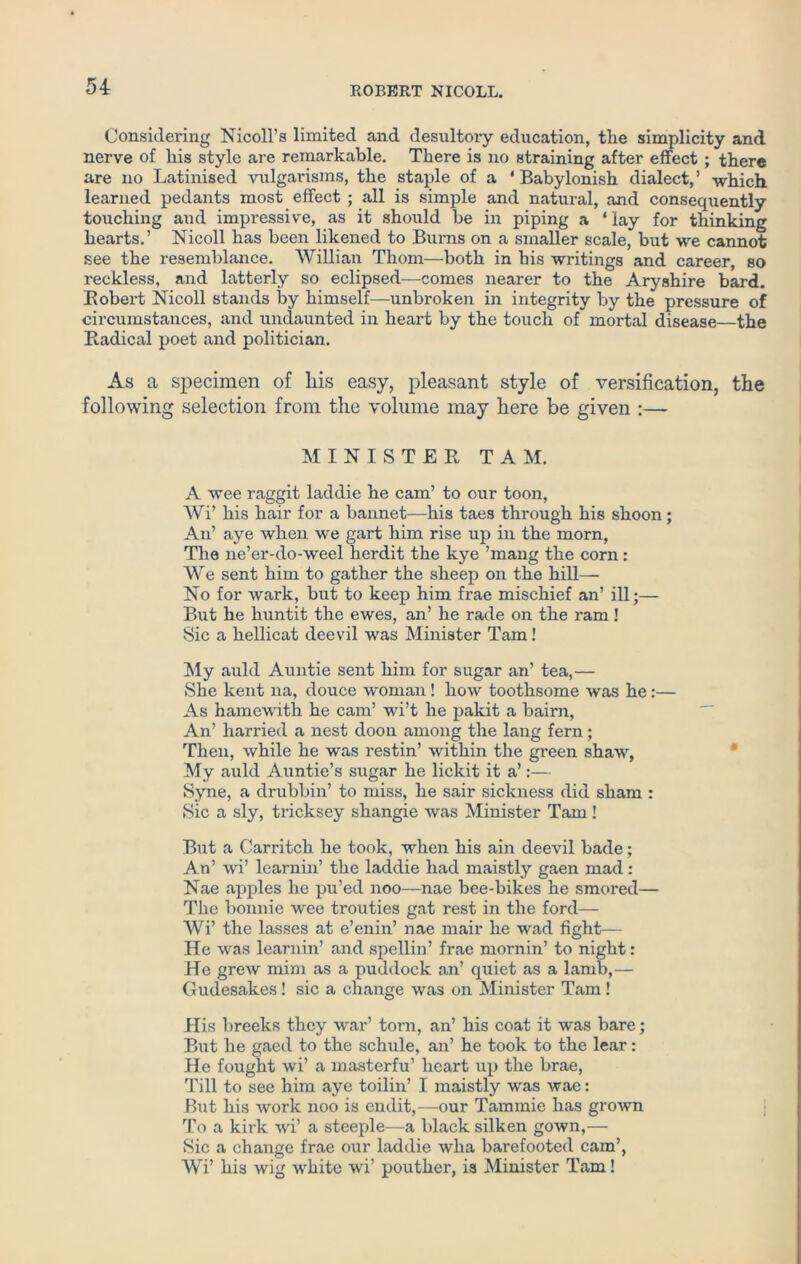 Considering Nicoll’s limited and desultory education, the simplicity and nerve of his style are remarkable. There is no straining after effect ; there are no Latinised vulgarisms, the staple of a ‘ Babylonish dialect,’ which learned pedants most effect ; all is simple and natural, and consequently touching and impressive, as it should be in piping a ‘ lay for thinking hearts.’ Nicoll has been likened to Burns on a smaller scale, but we cannot see the resemblance. Willian Thom—both in his writings and career, so reckless, and latterly so eclipsed—comes nearer to the Aryshire bard. Robert Nicoll stands by himself—unbroken in integrity by the pressure of circumstances, and undaunted in heart by the touch of mortal disease—the Radical poet and politician. As a specimen of his easy, pleasant style of versification, the following selection from the volume may here be given :— MINISTER TAM. A wee raggit laddie he cam’ to our toon, Wi’ his hair for a bannet—his taes through his shoon; An’ aye when we gart him rise up in the morn, The ne’er-do-weel herdit the kye ’mang the corn: We sent him to gather the sheep on the hill— No for wark, but to keep him frae mischief an’ ill;— But he huntit the ewes, an’ he rade on the ram! Sic a hellicat deevil was Minister Tam! My auld Auntie sent him for sugar an’ tea,— She kent na, douce woman ! how toothsome was he:— As hamewith he cam’ wi’t he pakit a bairn, An’ harried a nest doon among the lang fern; Then, while he was restin’ within the green shaw, My auld Auntie’s sugar he lickit it a’:— Syne, a drubbin’ to miss, he sair sickness did sham : Sic a sly, tricksey shangie ivas Minister Tam ! But a Carritch he took, when his ain deevil bade; An’ wi’ learnin’ the laddie had maistly gaen mad : Nae apples he pu’ed noo—nae bee-bikes he smored— The bonnie wee trouties gat rest in the ford— Wi’ the lasses at e’enin’ nae mair he wad fight— He was learnin’ and spellin’ frae mornin’ to night: He grew mini as a puddock an’ quiet as a lamb,— Gudesakes! sic a change was on Minister Tam! His breeks they war’ torn, an’ his coat it was bare; But he gaed to the schule, an’ he took to the lear: He fought wi’ a masterfu’ heart up the brae, Till to see him aye toilin’ I maistly was wae: But his work noo is endit,—our Tammie has grown To a kirk wi’ a steeple—a black silken gown,— Sic a change frae our laddie wha barefooted cam’, Wi’ his wig white wi’ pouther, is Minister Tam!