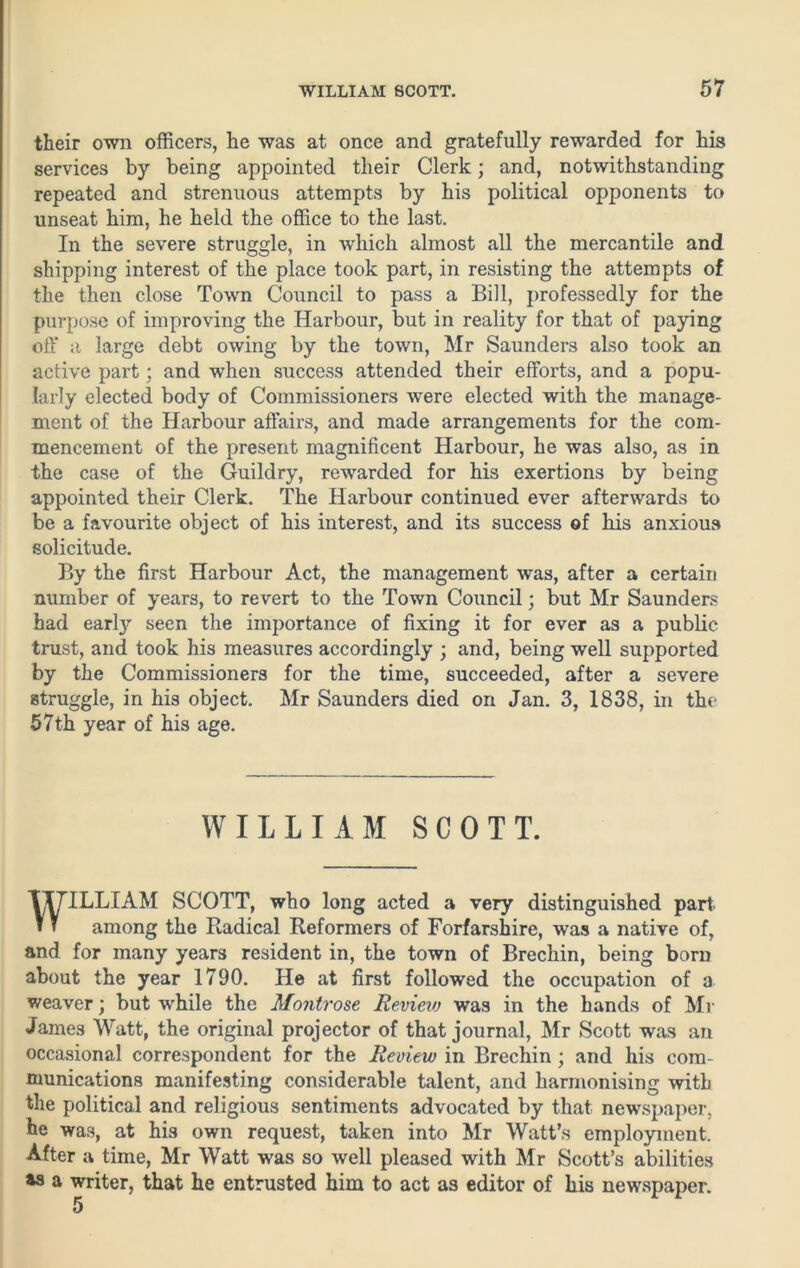 their own officers, he was at once and gratefully rewarded for his services by being appointed their Clerk; and, notwithstanding repeated and strenuous attempts by his political opponents to unseat him, he held the office to the last. In the severe struggle, in which almost all the mercantile and shipping interest of the place took part, in resisting the attempts of the then close Town Council to pass a Bill, professedly for the purpose of improving the Harbour, but in reality for that of paying off a large debt owing by the town, Mr Saunders also took an active part; and when success attended their efforts, and a popu- larly elected body of Commissioners were elected with the manage- ment of the Harbour affairs, and made arrangements for the com- mencement of the present magnificent Harbour, he was also, as in the case of the Guildry, rewarded for his exertions by being appointed their Clerk. The Harbour continued ever afterwards to be a favourite object of his interest, and its success ©f his anxious solicitude. By the first Harbour Act, the management was, after a certain number of years, to revert to the Town Council; but Mr Saunders had early seen the importance of fixing it for ever as a public- trust, and took his measures accordingly ; and, being well supported by the Commissioners for the time, succeeded, after a severe struggle, in his object. Mr Saunders died on Jan. 3, 1838, in the 57th year of his age. ILLIAM SCOTT, who long acted a very distinguished part among the Radical Reformers of Forfarshire, was a native of, and for many years resident in, the town of Brechin, being born about the year 1790. He at first followed the occupation of a weaver; but while the Montrose Revieio was in the hands of Mr James Watt, the original projector of that journal, Mr Scott was an occasional correspondent for the Review in Brechin; and his com- munications manifesting considerable talent, and harmonising with the political and religious sentiments advocated by that newspaper, he was, at his own request, taken into Mr Watt’s employment. After a time, Mr Watt was so well pleased with Mr Scott’s abilities as a writer, that he entrusted him to act as editor of his newspaper. WILLIAM SCOTT. 5