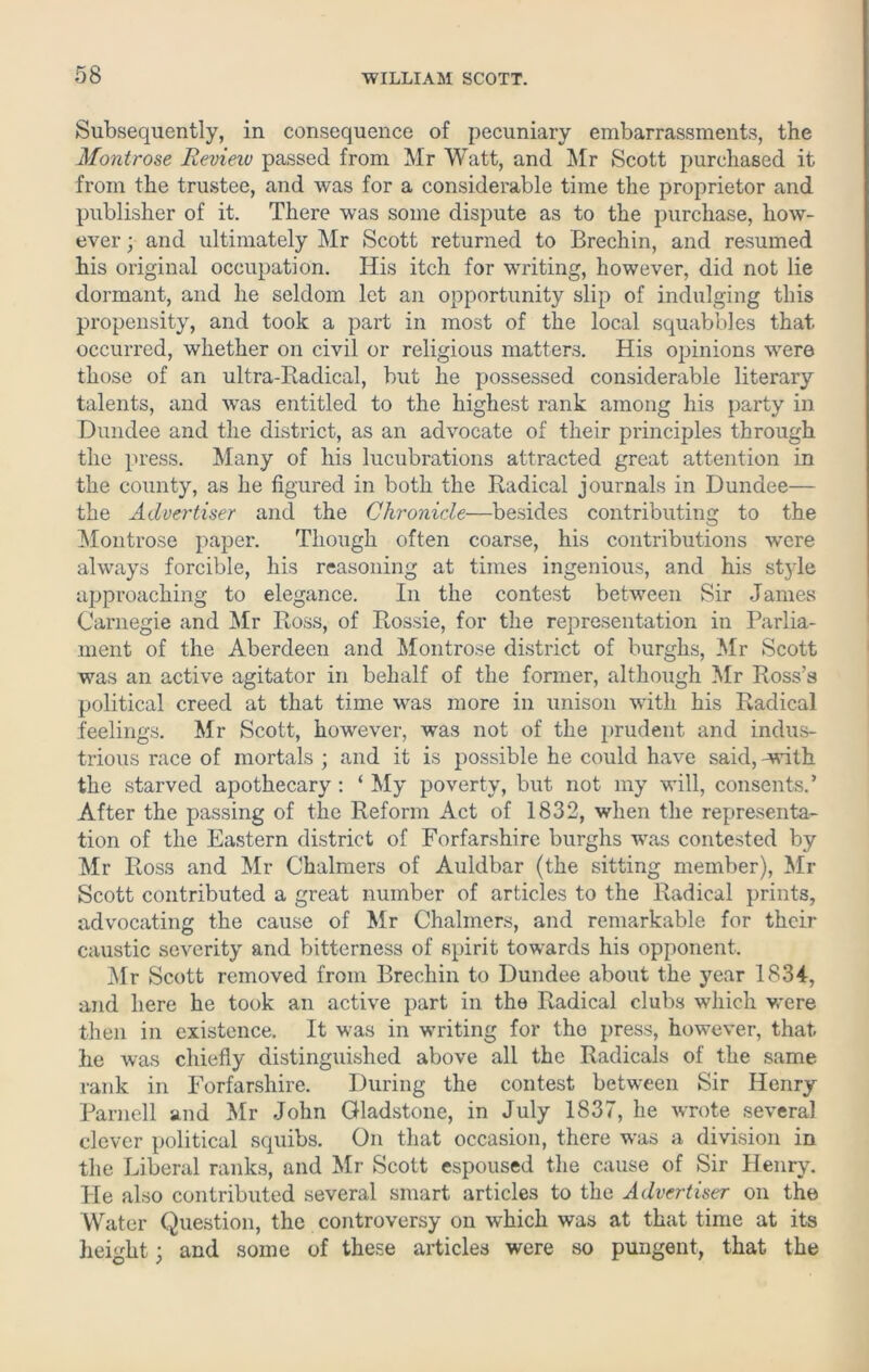 Subsequently, in consequence of pecuniary embarrassments, the Montrose Review passed from Mr Watt, and Mr Scott purchased it from the trustee, and was for a considerable time the proprietor and publisher of it. There was some dispute as to the purchase, how- ever ; and ultimately Mr Scott returned to Brechin, and resumed his original occupation. His itch for writing, however, did not lie dormant, and he seldom let an opportunity slip of indulging this propensity, and took a part in most of the local squabbles that occurred, whether on civil or religious matters. His opinions were those of an ultra-Radical, but lie possessed considerable literary talents, and was entitled to the highest rank among his party in Dundee and the district, as an advocate of their principles through the press. Many of his lucubrations attracted great attention in the county, as he figured in both the Radical journals in Dundee— the Advertiser and the Chronicle—besides contributing to the Montrose paper. Though often coarse, his contributions were always forcible, his reasoning at times ingenious, and his stj'le approaching to elegance. In the contest between Sir James Carnegie and Mr Ross, of Rossie, for the representation in Parlia- ment of the Aberdeen and Montrose district of burghs, Mr Scott was an active agitator in behalf of the former, although Mr Ross’s political creed at that time was more in unison with his Radical feelings. Mr Scott, however, was not of the prudent and indus- trious race of mortals ; and it is possible he could have said, Avith the starved apothecary: ‘ My poverty, but not my will, consents.’ After the passing of the Reform Act of 1832, when the representa- tion of the Eastern district of Forfarshire burghs was contested by Mr Ross and Mr Chalmers of Auldbar (the sitting member), Mr Scott contributed a great number of articles to the Radical prints, advocating the cause of Mr Chalmers, and remarkable for their caustic severity and bitterness of spirit towards his opponent. Mr Scott removed from Brechin to Dundee about the year 1834, and here he took an active part in the Radical clubs which were then in existence. It was in writing for the press, however, that lie was chiefly distinguished above all the Radicals of the same rank in Forfarshire. During the contest between Sir Henry Parnell and Mr John Gladstone, in July 1837, he wrote several clever political scpiibs. On that occasion, there was a division in the Liberal ranks, and Mr Scott espoused the cause of Sir Henry. He also contributed several smart articles to the Advertiser on the Water Question, the controversy on which was at that time at its height; and some of these articles were so pungent, that the