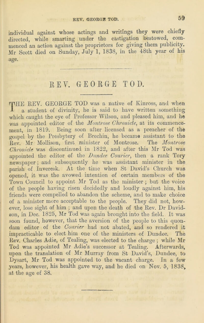 REV. GEORGE TOD. individual against whose actings and writings they were chiefly directed, while smarting under the castigation bestowed, com- menced an action against the proprietors for giving them publicity. Mr Scott died on Sunday, July 1, 1838, in the 48th year of his age. REV. GEORGE TOD. rpiIE REV. GEORGE TOD was a native of Kinross, and when A a student of divinity, he is said to have written something which caught the eye of Professor Wilson, and pleased him, and he was appointed editor of the Montrose Chronicle, at its commence- ment, in 1819. Being soon after licensed as a preacher of the gospel by the Presbytery of Brechin, he became assistant to the Rev. Mr Mollison, first minister of Montrose. The Montrose Chronicle was discontinued in 1822, and after this Mr Tod was appointed the editor of the Dundee Courier, then a rank Tory newspaper; and subsequently he was assistant minister in the parish of Inveresk. At the time when St David’s Church was opened, it was the avowed intention of certain members of the Town Council to appoint Mr Tod as the minister ; but the voice of the people having risen decidedly and loudly against him, his friends were compelled to abandon the scheme, and to make choice of a minister more acceptable to the people. They did not, how- ever, lose sight of him ; and upon the death of the Rev. Dr David- son, in Dec. 1825, Mr Tod was again brought into the field. It vras soon found, however, that the aversion of the people to this quon- dam editor of the Courier had not abated, and so rendered it impracticable to elect him one of the ministers of Dundee. The Rev. Charles Adie, of Tealmg, was elected to the charge; while Mr Tod was appointed Mr Adie’s successor at Tealing. Afterwards, upon the translation of Mr Murray from St David’s, Dundee, to Dysart, Mr Tod was appointed to the vacant charge. In a few years, however, his health gave way, and he died on Nov. 5, 1838, at the age of 38.