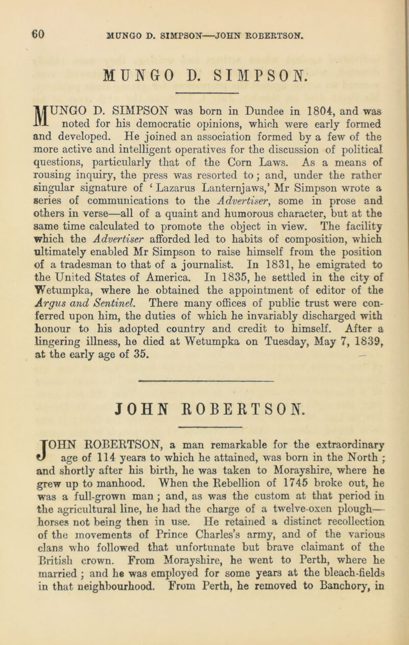 MUNGO D. SIMPSON. MUNGO D. SIMPSON was born in Dundee in 1804, and was noted for bis democratic opinions, which were early formed and developed. He joined an association formed by a few of the more active and intelligent operatives for the discussion of political questions, particularly that of the Corn Laws. As a means of rousing inquiry, the press was resorted to; and, under the rather singular signature of ‘ Lazarus Lanternjaws,’ Mr Simpson wrote a series of communications to the Advertiser, some in prose and others in verse—all of a quaint and humorous character, but at the same time calculated to promote the object in view. The facility which the Advertiser afforded led to habits of composition, which ultimately enabled Mr Simpson to raise himself from the position of a tradesman to that of a journalist. In 1831, he emigrated to the United States of America. In 1835, he settled in the city of Wetumpka, where he obtained the appointment of editor of the Argus and Sentinel. There many offices of public trust were con- ferred upon him, the duties of which he invariably discharged with honour to his adopted country and credit to himself. After a lingering illness, he died at Wetumpka on Tuesday, May 7, 1839, at the early age of 35. JOHN ROBERTSON. JOHN ROBERTSON, a man remarkable for the extraordinary age of 114 years to which he attained, was born in the North ; and shortly after his birth, he was taken to Morayshire, where he grew up to manhood. When the Rebellion of 1745 broke out, he was a full-grown man ; and, as was the custom at that period in the agricultural line, he had the charge of a twelve-oxen plough— horses not being then in use. He retained a distinct recollection of the movements of Prince Charles’s army, and of the various clans who followed that unfortunate but brave claimant of the British crown. From Morayshire, he went to Perth, where he married ; and he was employed for some years at the bleach-fields in that neighbourhood. From Perth, he removed to Banchory, in
