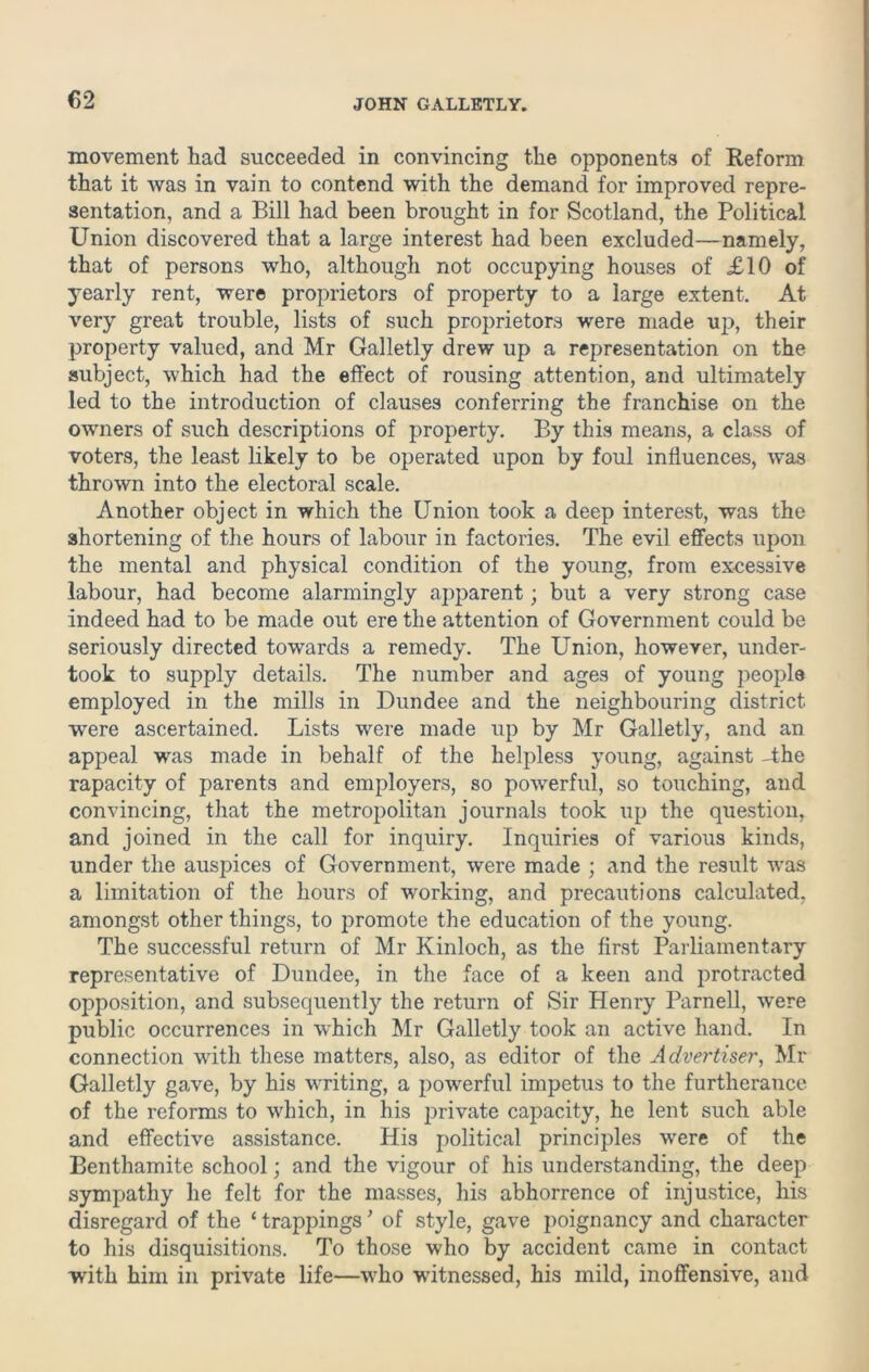 €2 movement had succeeded in convincing the opponents of Reform that it was in vain to contend with the demand for improved repre- sentation, and a Bill had been brought in for Scotland, the Political Union discovered that a large interest had been excluded—namely, that of persons who, although not occupying houses of £10 of yearly rent, were proprietors of property to a large extent. At very great trouble, lists of such proprietors were made up, their property valued, and Mr Galletly drew up a representation on the subject, which had the effect of rousing attention, and ultimately led to the introduction of clauses conferring the franchise on the owners of such descriptions of property. By this means, a class of voters, the least likely to be operated upon by foul influences, was thrown into the electoral scale. Another object in which the Union took a deep interest, was the shortening of the hours of labour in factories. The evil effects upon the mental and physical condition of the young, from excessive labour, had become alarmingly apparent; but a very strong case indeed had to be made out ere the attention of Government could be seriously directed towards a remedy. The Union, however, under- took to supply details. The number and ages of young people employed in the mills in Dundee and the neighbouring district were ascertained. Lists were made up by Mr Galletly, and an appeal was made in behalf of the helpless young, against -the rapacity of parents and employers, so powerful, so touching, and convincing, that the metropolitan journals took up the question, and joined in the call for inquiry. Inquiries of various kinds, under the auspices of Government, were made ; and the result was a limitation of the hours of working, and precautions calculated, amongst other things, to promote the education of the young. The successful return of Mr Kinloch, as the first Parliamentary representative of Dundee, in the face of a keen and protracted opposition, and subsequently the return of Sir Henry Parnell, were public occurrences in which Mr Galletly took an active hand. In connection with these matters, also, as editor of the Advertiser, Mr Galletly gave, by his writing, a powerful impetus to the furtherance of the reforms to which, in his private capacity, he lent such able and effective assistance. His political principles were of the Benthamite school; and the vigour of his understanding, the deep sympathy he felt for the masses, his abhorrence of injustice, his disregard of the ‘ trappings ’ of style, gave poignancy and character to his disquisitions. To those who by accident came in contact with him in private life—who witnessed, his mild, inoffensive, and