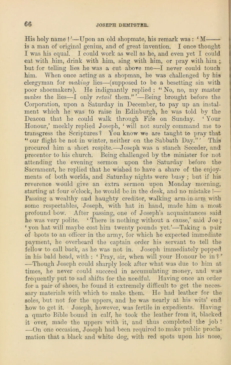 His holy name ! ’—Upon an old shopmate, his remark was : ‘ M is a man of original genius, and of great invention. I once thought I was his equal. I could work as well as he, and even yet I could eat with him, drink with him, sing with him, or pray wuth him ; but for telling lies he was a cut above me—I never could touch him. When once acting as a shopman, he wras challenged by hia clergyman for making lies—(supposed to be a besetting sin with poor shoemakers). He indignantly replied : “ No, no, my master makes the lies—I only retail them.” ’—Being brought before the Corporation, upon a Saturday in December, to pay up an instal- ment which he was to raise in Edinburgh, he was told by the Deacon that he could walk through Fife on Sunday. ‘ Your Honour/ meekly replied Joseph, ‘will not surely command me to transgress the Scriptures'? You know we are taught to pray that “our flight be not in winter, neither on the Sabbath Day.”' This procured him a short respite.—Joseph was a stanch Seceder, and precentor to his church. Being challenged by the minister for not attending the evening sermon upon the Saturday before the Sacrament, he replied that he wished to have a share of the enjoy- ments of both worlds, and Saturday nights were busy ; but if his reverence would give an extra sermon upon Monday morning, starting at four o’clock, he would be in the desk, and no mistake !— Passing a wealthy and haughty creditor, walking arm-in-arm with some respectables, Joseph, with hat in hand, made him a most profound bow. After passing, one of Joseph’s acquaintances said he was very polite. ‘ There is nothing without a cause,’ said Joe ; ‘yon hat will maybe cost him twenty pounds yet.’—Taking a pair of boots to an officer in the army, for which he expected immediate payment, he overheard the captain order his servant to tell the fellow to call back, as he was not in. Joseph immediately popped in his bald head, with : ‘ Pray, sir, when will your Honour be in 1 y —Though Joseph could sharply look after what was due to him at times, he never could succeed in accumulating money, and was frequently put to sad shifts for the needful. Having once an order for a pair of shoes, he found it extremely difficult to get the neces- sary materials with which to make them. He had leather for the soles, but not for the uppers, and he was nearly at his wits’ end how to get it. Joseph, however, was fertile in expedients. Having a quarto Bible bound in calf, he took the leather from it, blacked it over, made the uppers with it, and thus completed the job ! —On one occasion, Joseph had been required to make public procla- mation that a black and white dog, with red spots upon his nose,