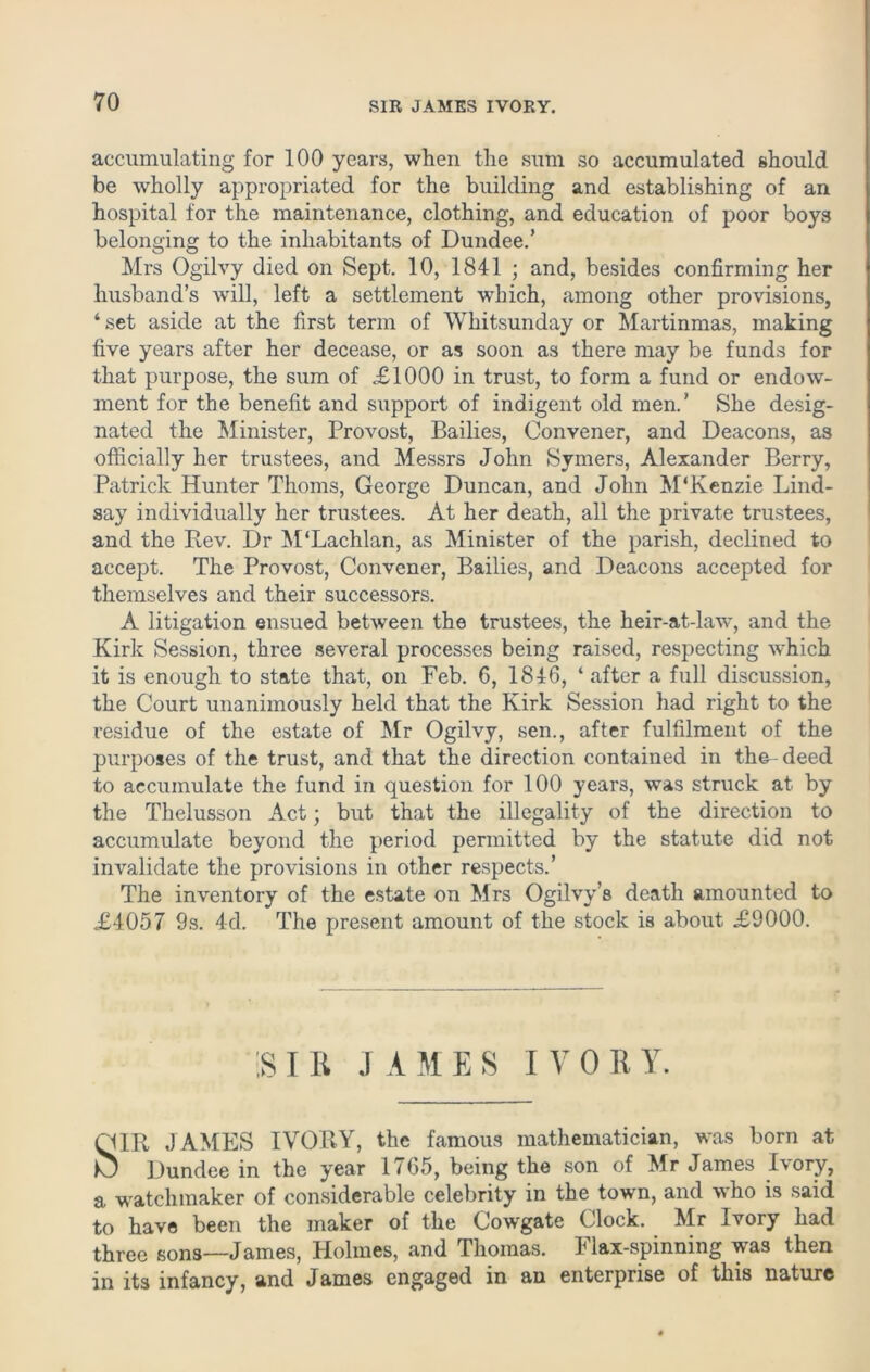 accumulating for 100 years, when the sum so accumulated should be wholly appropriated for the building and establishing of an hospital for the maintenance, clothing, and education of poor boys belonging to the inhabitants of Dundee.’ Mrs Ogilvy died on Sept. 10, 1841 ; and, besides confirming her husband’s will, left a settlement which, among other provisions, ‘ set aside at the first term of Whitsunday or Martinmas, making five years after her decease, or as soon as there may be funds for that purpose, the sum of <£1000 in trust, to form a fund or endow- ment for the benefit and support of indigent old men.’ She desig- nated the Minister, Provost, Bailies, Convener, and Deacons, as officially her trustees, and Messrs John Symers, Alexander Berry, Patrick Hunter Thoms, George Duncan, and John M'Kenzie Lind- say individually her trustees. At her death, all the private trustees, and the Rev. Dr M‘Lachlan, as Minister of the parish, declined to accept. The Provost, Convener, Bailies, and Deacons accepted for themselves and their successors. A litigation ensued between the trustees, the heir-at-law, and the Kirk Session, three several processes being raised, respecting which it is enough to state that, on Feb. 6, 1846, ‘ after a full discussion, the Court unanimously held that the Kirk Session had right to the residue of the estate of Mr Ogilvy, sen., after fulfilment of the purposes of the trust, and that the direction contained in the-deed to accumulate the fund in question for 100 years, was struck at by the Thelusson Act; but that the illegality of the direction to accumulate beyond the period permitted by the statute did not invalidate the provisions in other respects.’ The inventory of the estate on Mrs Ogilvy’s death amounted to £4057 9s. 4d. The present amount of the stock is about £9000. IS I B J A M E S I V 0 E Y. QIR JAMES IVORY, the famous mathematician, was born at ^ Dundee in the year 1765, being the son of Mr James Rory, a watchmaker of considerable celebrity in the town, and who is said to have been the maker of the Cowgate Clock. Mr Ivory had three sons—James, Holmes, and Thomas. Flax-spinning was then in its infancy, and James engaged in an enterprise of this nature