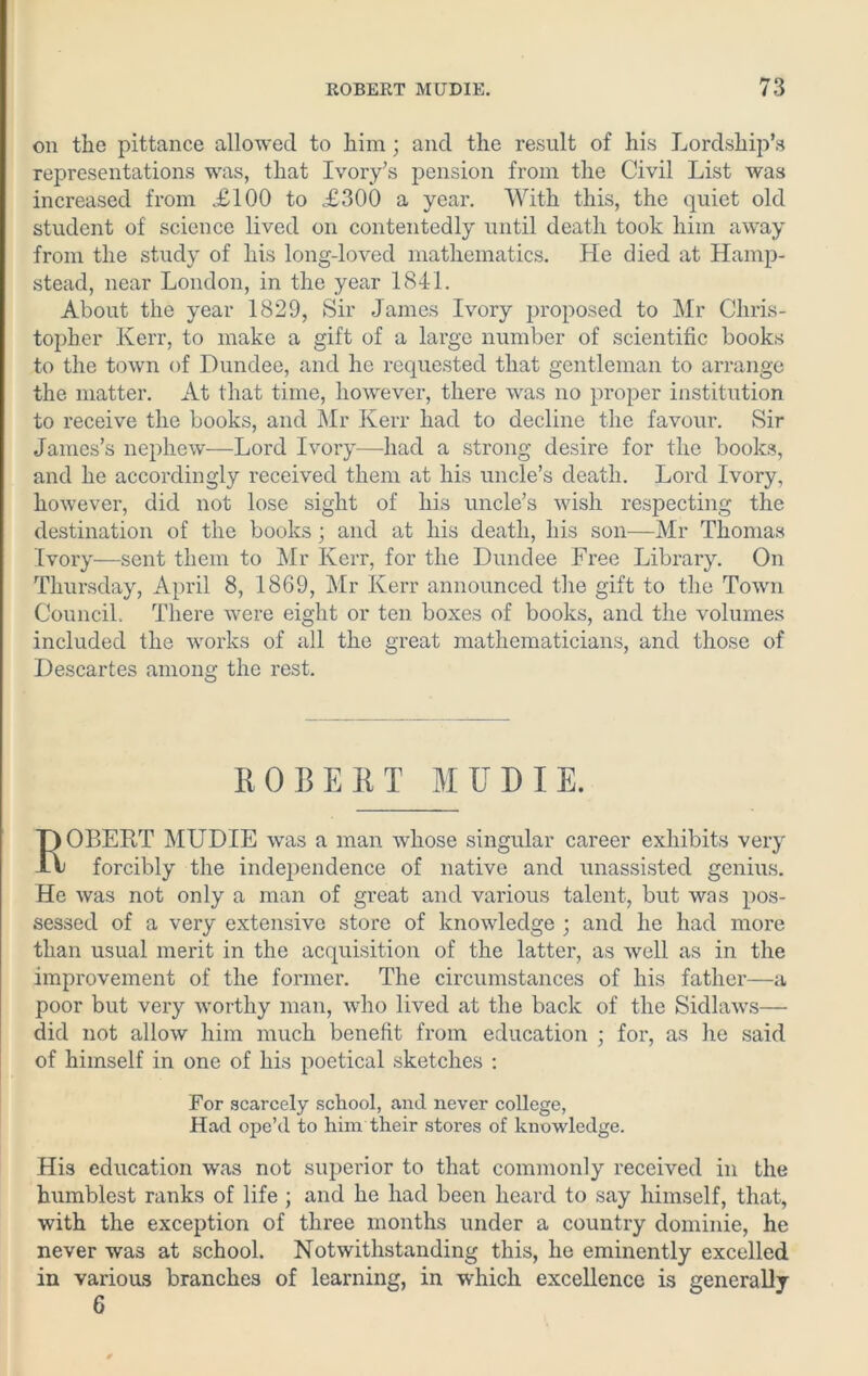 on the pittance allowed to him; and the result of his Lordship’s representations was, that Ivory’s pension from the Civil List was increased from £100 to £300 a year. With this, the quiet old student of science lived on contentedly until death took him away from the study of his longdoved mathematics. He died at Hamp- stead, near London, in the year 1841. About the year 1829, Sir James Ivory proposed to Mr Chris- topher Kerr, to make a gift of a large number of scientific books to the town of Dundee, and he requested that gentleman to arrange the matter. At that time, however, there was no proper institution to receive the books, and Mr Kerr had to decline the favour. Sir James’s nephew—Lord Ivory—had a strong desire for the books, and he accordingly received them at his uncle’s death. Lord Ivory, however, did not lose sight of his uncle’s wish respecting the destination of the books; and at his death, his son—Mr Thomas Ivory—sent them to Mr Kerr, for the Dundee Free Library. On Thursday, April 8, 1869, Mr Kerr announced the gift to the Town Council. There were eight or ten boxes of books, and the volumes included the works of all the great mathematicians, and those of Descartes among the rest. ROBERT MUDIE. ROBERT MUDIE was a man whose singular career exhibits very forcibly the independence of native and unassisted genius. He was not only a man of great and various talent, but was pos- sessed of a very extensive store of knowledge ; and he had more than usual merit in the acquisition of the latter, as well as in the improvement of the former. The circumstances of his father—a poor but very worthy man, who lived at the back of the Sidlaws— did not allow him much benefit from education ; for, as he said of himself in one of his poetical sketches : For scarcely school, and never college, Had ope’d to him their stores of knowledge. His education was not superior to that commonly received in the humblest ranks of life ; and he had been heard to say himself, that, with the exception of three months under a country dominie, he never was at school. Notwithstanding this, he eminently excelled in various branches of learning, in which excellence is generally