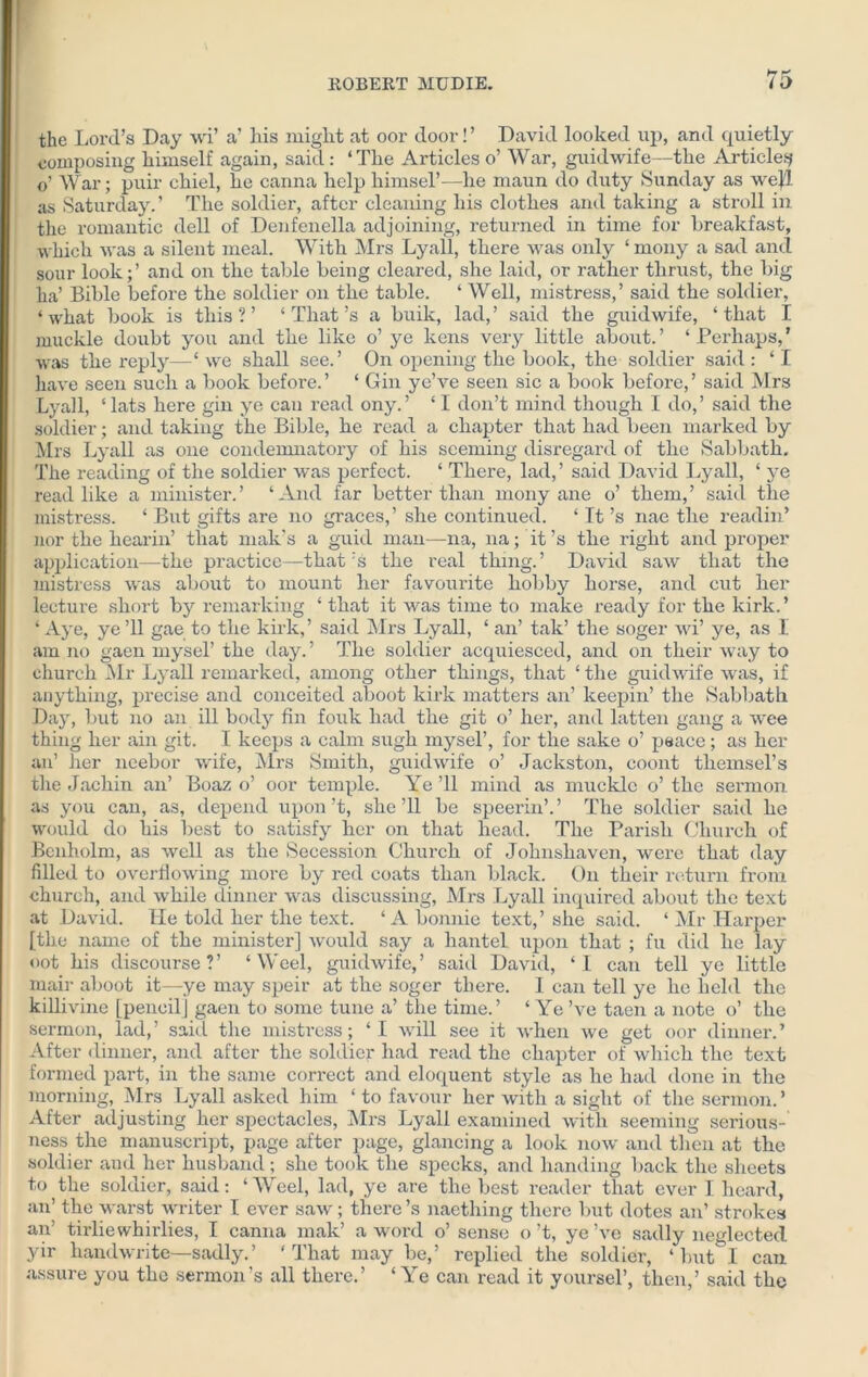 the Lord’s Day wi’ a’ his might at oor door!’ David looked up, and quietly composing himself again, said: ‘The Articles o’ War, guidwife—the Article^ o’ War; puir chiel, he canna help himsel’—he maun do duty Sunday as well as Saturday.’ The soldier, after cleaning his clothes and taking a stroll in the romantic dell of Denfenella adjoining, returned in time for breakfast, which was a silent meal. With Mrs Lyall, there was only ‘ mony a sad and sour look;’ and on the table being cleared, she laid, or rather thrust, the big ha’ Bible before the soldier on the table. ‘ Well, mistress,’ said the soldier, ‘what book is this?’ ‘That’s a buik, lad,’ said the guidwife, ‘that I muckle doubt you and the like o’ ye kens very little about.’ ‘Perhaps,’ was the reply—‘ we shall see.’ On opening the book, the soldier said : ‘ I have seen such a book before.’ ‘ Gin ye’ve seen sic a book before,’ said Mrs Lyall, ‘ lats here gin ye can read ony. ’ ‘ I don’t mind though I do, ’ said the soldier; and taking the Bible, he read a chapter that had been marked by Mrs Lyall as one condemnatory of his seeming disregard of the Sabbath. The reading of the soldier was perfect. ‘ There, lad,’ said David Lyall, ‘ ye read like a minister.’ ‘And far better than mony ane o’ them,’ said the mistress. ‘ But gifts are no graces,’ she continued. ‘ It’s nae the readin’ nor the hearin’ that males a guid man—na, na; it’s the right and proper application—the practice—that’s the real thing.’ David saw that the mistress was about to mount her favourite hobby horse, and cut her lecture short by remarking ‘ that it was time to make ready for the kirk.’ ‘ Aye, ye ’ll gae to the kirk,’ said Mrs Lyall, ‘ an’ tak’ the soger wi’ ye, as I am no gaen mysel’ the day. ’ The soldier acquiesced, and on their way to church Mr Lyall remarked, among other things, that ‘ the guidwife was, if anything, precise and conceited aboot kirk matters an’ keepin’ the Sabbath Day, but no an ill body fin fouk had the git o’ her, and latten gang a wee thing her ain git. I keeps a calm sugh mysel’, for the sake o’ peace; as her an’ her neebor wife, Mrs Smith, guidwife o’ Jackston, coont themsel’s the Jachin an’ Boaz o’ oor temple. Ye ’ll mind as muckle o’ the sermon as you can, as, depend upon’t, she’ll be speerin’.’ The soldier said he would do his best to satisfy her on that head. The Parish Church of Benholm, as well as the Secession Church of Johnshaven, were that day filled to overflowing more by red coats than black. On their return from church, and while dinner was discussing, Mrs Lyall inquired about the text at David. He told her the text. ‘Abonnie text,’she said. ‘ Mr Harper [the name of the minister] would say a liantel upon that ; fu did he lay oot his discourse?’ ‘ Weel, guidwife,’ said David, ‘1 can tell ye little mair aboot it—ye may speir at the soger there. I can tell ye he held the killivine [pencil] gaen to some tune a’ the time.’ ‘ Ye ’ve taen a note o’ the sermon, lad, ’ sail L the mistress; ‘ I will see it when we get oor dinner. ’ After dinner, and after the soldier had read the chapter of which the text formed part, in the same correct and eloquent style as he had done in the morning, Mrs Lyall asked him ‘ to favour her with a sight of the sermon. ’ After adjusting her spectacles, Mrs Lyall examined with seeming serious- ness the manuscript, page after page, glancing a look now and then at the soldier and her husband ; she took the specks, and handing back the sheets to the soldier, said: ‘ Weel, lad, ye are the best reader that ever I heard, an’ the warst writer I ever saw; there’s naething there but dotes an’ strokes an’ tirliewhirlies, I canna mak’ a word o’ sense o’t, ye’ve sadly neglected yir hand write—sadly.’ ‘That may be,’ replied the soldier, ‘ but I can assure you the sermon’s all there.’ ‘ Ye can read it yoursel’, then,’ said the