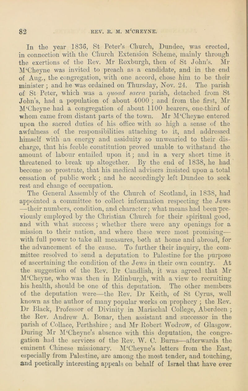 In the year 1836, St Peter’s Church, Dundee, was erected, in connection with the Church Extension Scheme, mainly through the exertions of the Rev. Mr Roxburgh, then of St John’s. Mr M‘Cheyne was invited to preach as a candidate, and in the end of Aug., the congregation, with one accord, chose him to be their minister ; and he was ordained on Thursday, Nov. 24. The parish of St Peter, which was a quoad sacra parish, detached from St John’s, had a population of about 4000 ; and from the first, Mr M‘Cheyne had a congregation of about 1100 hearers, one-third of whom came from distant parts of the town. Mr M‘Cheyne entered upon the sacred duties of his office with so high a sense of the awfulness of the responsibilities attaching to it, and addressed himself with an energy and assiduity so unwearied to their dis- charge, that his feeble constitution proved unable to withstand the amount of labour entailed upon it; and in a very short time it threatened to break up altogether. By the end of 1838, he had become so prostrate, that his medical advisers insisted upon a total cessation of public work ; and he accordingly left Dundee to seek rest and change of occupation. The General Assembly of the Church of Scotland, in 1838, had appointed a committee to collect information respecting the Jews —their numbers, condition, and character; what means had been pre- viously employed by the Christian Church for their spiritual good, and with what success ; whether there were any openings for a mission to their nation, and where these were most promising— with full power to take all measures, both at home and abroad, for the advancement of the cause. To further their inquiry, the com- mittee resolved to send a deputation to Palestine for the purpose of ascertaining the condition of the Jews in their own country. At the suggestion of the Rev. Dr Candlish, it was agreed that Mr M'Cheyne, who was then in Edinburgh, with a view to recruiting his health, should be one of this deputation. The other members of the deputation were—the Rev. Dr Keith, of St Cyrus, well known as the author of many popular works on prophecy ; the Rev. Dr Black, Professor of Divinity in Marischal College, Aberdeen ; the Rev. Andrew A. Bonar, then assistant and successor in the parish of Collace, Perthshire; and Mr Robert Wodrow, of Glasgow. During Mr M‘Cheyne’s absence with this deputation, the congre- gation had the services of the Rev. W. C. Burns—afterwards the eminent Chinese missionary. M‘Chcyne’s letters from the East, especially from Palestine, are among the most tender, and touching, and poetically interesting appeals on behalf of Israel that have ever