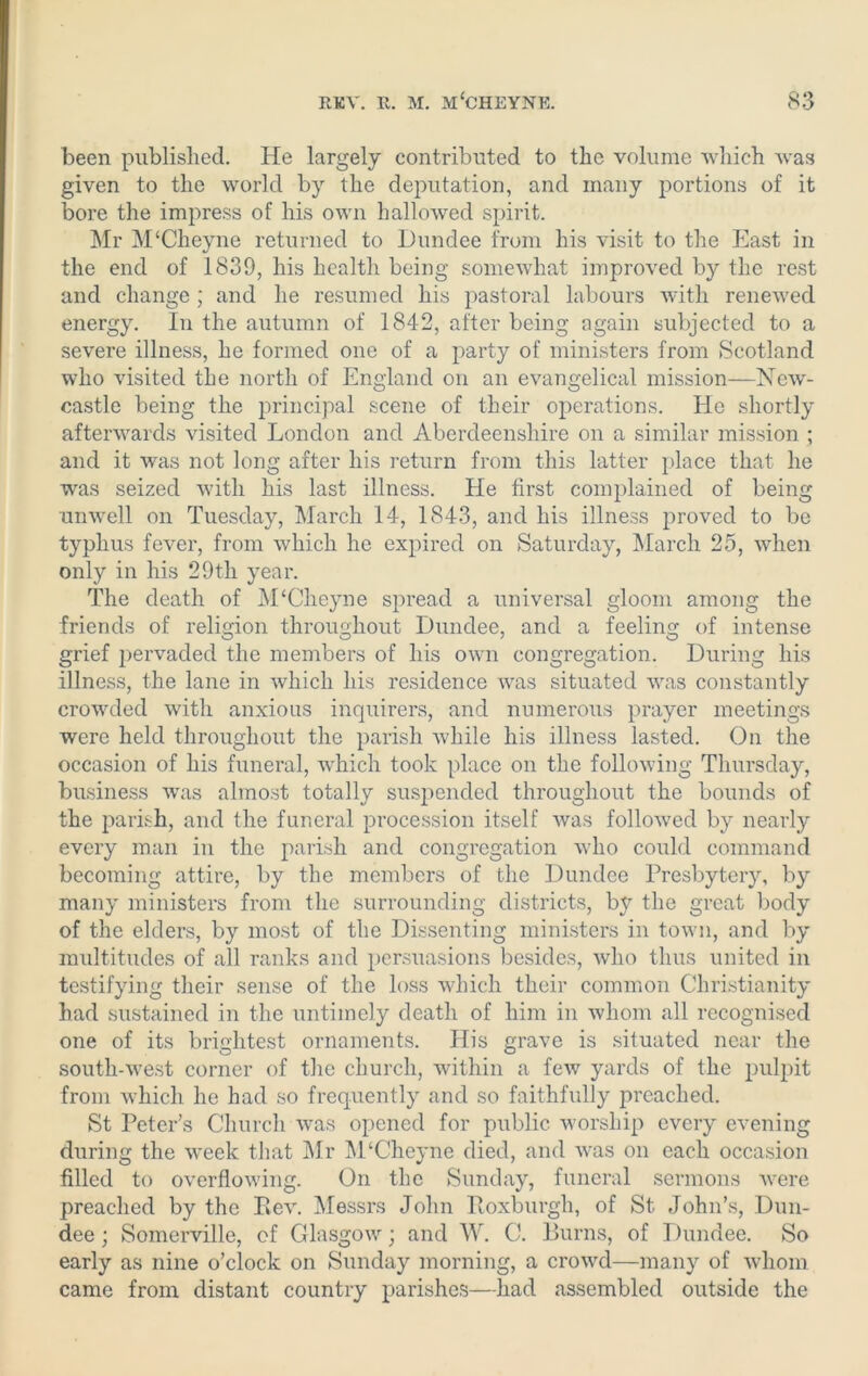 been published. He largely contributed to the volume which was given to the world by the deputation, and many portions of it bore the impress of his own hallowed spirit. Mr M‘Cheyne returned to Dundee from his visit to the East in the end of 1839, his health being somewhat improved by the rest and change ; and he resumed his pastoral labours with renewed energy. In the autumn of 1842, after being again subjected to a severe illness, he formed one of a party of ministers from Scotland who visited the north of England on an evangelical mission—New- castle being the principal scene of their operations. He shortly afterwards visited London and Aberdeenshire on a similar mission ; and it was not long after his return from this latter place that he was seized with his last illness. He first complained of being unwell on Tuesday, March 14, 1843, and his illness proved to be typhus fever, from which he expired on Saturday, March 25, when only in his 29th year. The death of M£Cheyne spread a universal gloom among the friends of religion throughout Dundee, and a feeling of intense grief pervaded the members of his own congregation. During his illness, the lane in which his residence was situated was constantly crowded with anxious inquirers, and numerous prayer meetings were held throughout the parish while his illness lasted. On the occasion of his funeral, which took place on the following Thursday, business was almost totally suspended throughout the bounds of the parish, and the funeral procession itself was followed by nearly every man in the parish and congregation who could command becoming attire, by the members of the Dundee Presbytery, by many ministers from the surrounding districts, by the great body of the elders, by most of the Dissenting ministers in town, and by multitudes of all ranks and persuasions besides, who thus united in testifying their sense of the loss which their common Christianity had sustained in the untimely death of him in whom all recognised one of its brightest ornaments. His grave is situated near the south-west corner of the church, within a few yards of the pulpit from which he had so frequently and so faithfully preached. St Peter's Church was opened for public worship every evening during the week that Mr M‘Cheyne died, and was on each occasion filled to overflowing. On the Sunday, funeral sermons were preached by the Rev. Messrs John Roxburgh, of St John’s, Dun- dee ; Somerville, of Glasgow; and W. C. Burns, of Dundee. So early as nine o’clock on Sunday morning, a crowd—many of whom came from distant country parishes—had assembled outside the