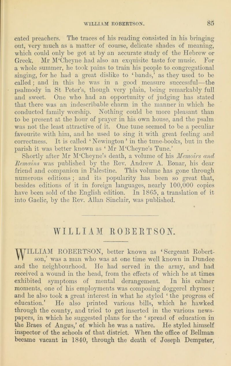 catecl preachers. The traces of his reading consisted in his bringing out, very much as a matter of course, delicate shades of meaning, which could only be got at by an accurate study of the Hebrew or Greek. Mr M'Cheyne had also an exquisite taste for music. For a whole summer, he took pains to train his people to congregational singing, for he had a great dislike to ‘ bands,’ as they used to be called; and in this he was in a good measure successful—the psalmody in St Peter’s, though very plain, being remarkably full and sweet. One who had an opportunity of judging has stated that there was an indescribable charm in the manner in which he conducted family worship. Nothing could be more pleasant than to be present at the hour of prayer in his own house, and the psalm was not the least attractive of it. One tune seemed to be a peculiar favourite with him, and he used to sing it with great feeling and correctness. It is called ‘Newington’ in the tune-books, but in the parish it was better known as ‘ Mr M‘Cheyne’s Tune.’ Shortly after Mr M‘Cheyne’s death, a volume of his Memoirs and Remains was published by the Rev. Andrew A. Bonar, his dear friend and companion in Palestine. This volume has gone through numerous editions; and its popularity has been so great that, besides editions of it in foreign languages, nearly 100,000 copies have been sold of the English edition. In 1865, a translation of it into Gaelic, by the Rev. Allan Sinclair, was published. WILLIAM ROLEIITS0K VV/TLLIAM ROBERTSON, better known as ‘Sergeant Robert- n son,’ was a man who was at one time well known in Dundee and the neighbourhood. He had served in the army, and had received a wound in the head, from the effects of which he at times exhibited symptoms of mental derangement. In his calmer moments, one of his employments was composing doggerel rhymes ; and he also took a great interest in what he styled ‘ the progress of education.’ He also printed various bills, which he hawked through the county, and tried to get inserted in the various news- papers, in which he suggested plans for the ‘ spread of education in the Braes of Angus,’ of which he was a native. He styled himself inspector of the schools of that district. When the office of Bellman became vacant in 1840, through the death of Joseph Dempster,