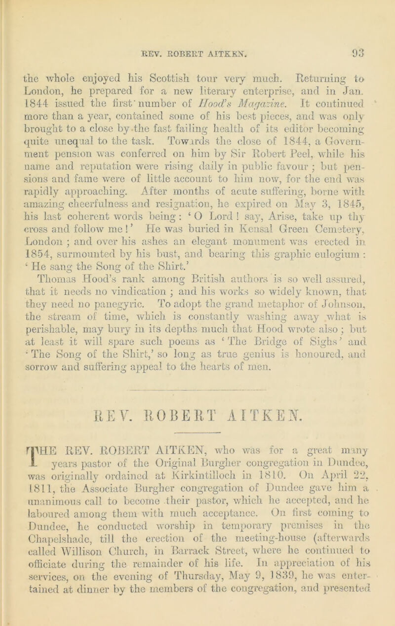 the whole enjoyed his Scottish tour veiy much. Returning to London, he prepared for a new literary enterprise, and in Jan. 1844 issued the first'number of Hood’s Magazine. It continued more than a year, contained some of his best pieces, and was only brought to a close by the fast failing health of its editor becoming quite unequal to the task. Towards the close of 1844, a Govern- ment pension was conferred on him by Sir Robert Peel, while his name and reputation were rising daily in public favour ; but pen- sions and fame were of little account to him now, for the end was rapidly approaching. After months of acute suffering, borne with amazing cheerfulness and resignation, he expired on May 3, 1845, his last coherent words being: ‘ O Lord ! say, Arise, take up thy cross and follow me ! ’ He was buried in Kensal Green Cemetery, London ; and over his ashes an elegant monument was erected in 18-54, surmounted by his bust, and bearing this graphic eulogium : ‘ He sang the Song of the Shirt.’ Thomas Hood’s rank among British authors is so well assured, that it needs no vindication ; and his works so widely known, that they need no panegyric. To adopt the grand metaphor of Johnson, the stream of time, which is constantly washing away what is perishable, may bury in its depths much that Hood wrote also ; but at least it will spare such poems as ‘The Bridge of Sighs’ and • The Song of the Shirt,’ so long as true genius is honoured, and sorrow and suffering appeal to the hearts of men. REV. ROBERT AITKEK mHE REV. ROBERT AITKEN, who was for a great many 1- years pastor of the Original Burgher congregation in Dundee, was originally ordained at Kirkintilloch in 1810. On April 22, 1.811, the Associate Burgher congregation of Dundee gave him a unanimous call to become their pastor, which he accepted, and he laboured among them with much acceptance. On first coining to Dundee, he conducted worship in temporary premises in the Chapelshade, till the erection of the meeting-house (afterwards called Willison Church, in Barrack Street, where he continued to officiate during the remainder of his life. In appreciation ot his services, on the evening of Thursday, May 9, 1839, he was enter- tained at dinner by the members of the congregation, and presented