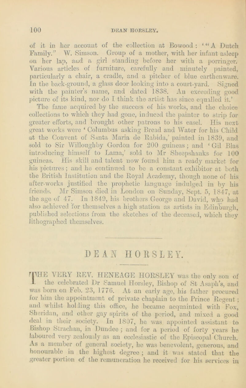 LOO DEAN HORSLEY. of it in her account of the collection at Bowood : ‘ “ A Dutch Family.” W. Simson. Group of a mother, with her infant asleep ou her lap, and a girl standing before her with a porringer. Various articles of furniture, carefully and minutely painted, particularly a chair, a cradle, and a pitcher of blue earthenware. In the back-ground, a glass door looking into a court-yard. Signed with the painter’s name, and dated 1838. An exceeding good picture of its kind, nor do I think the artist has since equalled it.’ The fame acquired by the success of his works, and the choice collections to which they had gone, induced the painter to strip for greater efforts, and brought other patrons to his easel. His next great works were ‘ Columbus asking Bread and Water for his Child at the Convent of Santa Maria de Rabida/ painted in 1839, and sold to Sir Willoughby Gordon for 200 guineas; and ‘ Gil Bias introducing himself to Lama/ sold to Mr Sheepshanks for 100 guineas. His skill and talent now found him a ready market for his pictures ; and he continued to be a constant exhibitor at both the British Institution and the Royal Academy, though none of his after-works justified the prophetic language indulged in by his friends. Mr Simson died in London on Sunday, Sept. 5, 1847, at the age of 47. In 1849, his brothers George and David, who had also achieved for themselves a high station as artists in Edinburgh, published selections from the sketches of the deceased, Avhich they Iithographed themselves. D E A a H 0 R S i E Y. THE VERY REV. HENEAGE HORSLEY was the only son of 1 the celebrated Dr Samuel Horsley, Bishop of St Asaph’s, and was born on Feb. 23, 1770. At an early age, his father procured for him the appointment of private chaplain'to the Prince Regent: and whilst holding this office, he became acquainted with Fox, Sheridan, and other gay spirits of the period, and mixed a good ileal in their society. In 1807, he was appointed assistant to Bishop Strachan, in Dundee ; and for a period of forty years he. laboured very zealously as an ecclesiastic of the Episcopal Church. As a member of general society, he was benevolent, generous, and honourable in the highest degree ; and it was stated that the greater portion of the remuneration lie received for liis services in