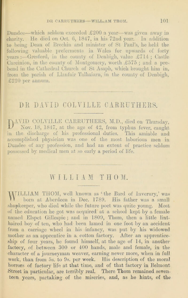 Dundee—which seldom exceeded .£200 a year—was given away in charity. He died on Oct. G, 1847, in his 72nd year. In addition to being Dean of Brechin and minister of St Paul’s, he held the following valuable preferments in Wales for upwards of forty years :—Gresford, in the county of Denbigh, value £714 ; Castle Careinion, in the county of Montgomery, worth £575 ; and a pre- bend in the Cathedral Church of St Asaph, which brought him in, from the parish of Llanfair Talliaiarn, in the county of Denbigh, £220 per annum. ’ 7 7 ' O” 7 ~V f— in the discharge of his professional duties. This amiable and accomplished physician was one of the most laborious men in Dundee of any profession, and had an extent of practice seldom possessed by medical men at so early a period of life. 7ILLIAM THOM, well known as ‘the Bard of Inverury,’ was born at Aberdeen in Dec. 1789. His father was a small shopkeeper, who died while the future poet was quite young. Most of the education he got was acquired at a school kept by a female named Elspet Gillespie; and in 1809, Thom, then a little lint- haired boy of ten, who had been lamed in one foot by an accident from a carriage wheel in his infancy, was put by his widowed mother as an apprentice in a. cotton factory. After an apprentice- ship of four years, he found himself, at the age of 14, in another factory, of between 300 or 400 hands, male and female, in the character of a journeyman weaver, earning never more, when in full work, than from 5s. to 9s. per week. His description of the moral, horrors of factory life at that time, and of that factory in Belmont. Street in particular, are terribly real. There Thom remained seven- teen years, partaking of the miseries, and, as he hints, of the I)K BAY ID COLVILLE C Ait KU TREES. W ILL 1 AM I ROM.