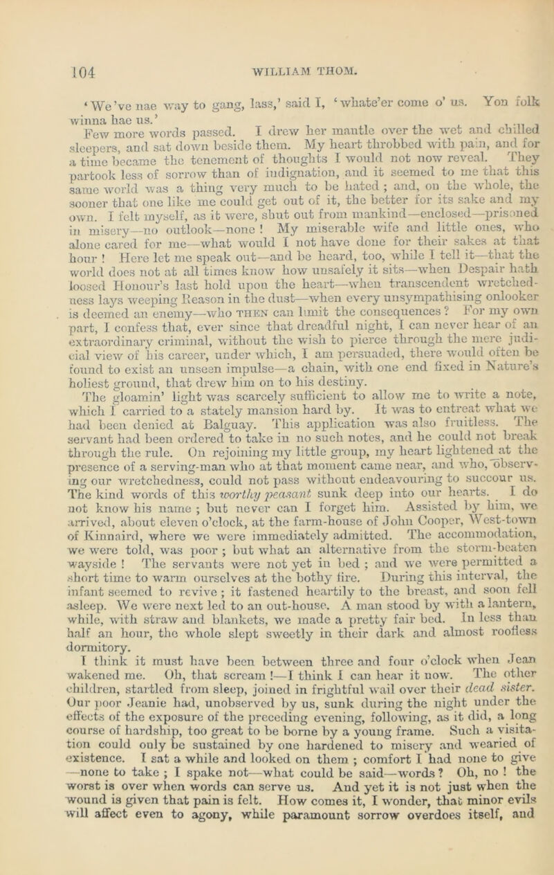 ‘We’ve nae way to gang, lass,’ saicl I, ‘wliate’er come o’ us. Yon folk winna kae us.’ Few more words passed. I drew her mantle over the wet and chilled sleepers, and sat down beside them. My heart throbbed with pain, and for a time became the tenement of thoughts I would not now reveal. They partook less of sorrow than of indignation, and it seemed to me that this same world was a thing very much to lie bated ; and, on the whole, the sooner that one like me could get out of it, the better lor its sake and mj own. I felt myself, as it were, shut out from mankind—enclosed—prisoned in misery—no outlook—none ! My miserable wife and little ones, who alone cared for me—what would I not have done for their sakes at that hour ! Here let me speak out—and lie heard, too, while 1 tell it—that the world does not at all times know how uusalely it sits when Despaii hath loosed Honour’s last hold upon the heart—when transcendent wretched- ness lays weeping Reason in the dust—when every unsympathising onlooker is deemed an enemy—who then can limit the consequences ? For my own part, I confess that, ever since that dreadful night, I can never hear of an extraordinary criminal, without the wish to pierce through the mere judi- cial view of his cai’cer, under which, I am persuaded, there would often be found to exist an unseen impulse—a chain, with one end fixed in Nature’s holiest ground, that drew him on to his destiny. The gloamin’ light was scarcely sufficient to allow me to write a note, which 1 carried to a stately mansion hard by. It was to entreat what we had been denied at Balguay. This application was also fruitless. The servant had been ordered to take in no such notes, and he could not break through the rule. On rejoining my little group, my heart lightened at the presence of a serving-man who at that moment came near, and who, observ- ing our wretchedness, could not pass without endeavouring to succour us. The kind words of this uoortky peasant sunk deep into our hearts. 1 do not know his name ; but never can I forget him. Assisted by him, we arrived, about eleven o’clock, at the farm-house of John Cooper, West-town of Kinnnird, where we were immediately admitted. The accommodation, we were told, was poor ; but what an alternative from the storm-beaten wayside ! The servants were not yet in bed ; and we were permitted a short time to warm ourselves at the bothy lire. During this interval, the infant seemed to revive; it fastened heartily to the breast, and soon fell asleep. We were next led to an out-house. A man stood by with a lantern, while, with straw and blankets, we made a pretty fair bed. In less than half an hour, the whole slept sweetly in their dark and almost roofless dormitory. T think it must have been between three and four o’clock when -lean wakened me. Oh, that scream !—I think 1 can hear it now. The other children, startled from sleep, joined in frightful wail over their dead sister. Our poor Jeanie had, unobserved by us, sunk during the night under the effects of the exposure of the preceding evening, following, as it did, a long course of hardship, too great to he borne by a young frame. Such a visita- tion could only be sustained by one hardened to misery and wearied of existence. I sat a while and looked on them ; comfort I had none to give —none to take ; 1 spake not—what could be said—words ? Oh, no ! the worst is over when words can serve us. And yet it is not just when the wound is given that pain is felt. How comes it, I wonder, that minor evils will affect even to agony, while paramount sorrow overdoes itself, and