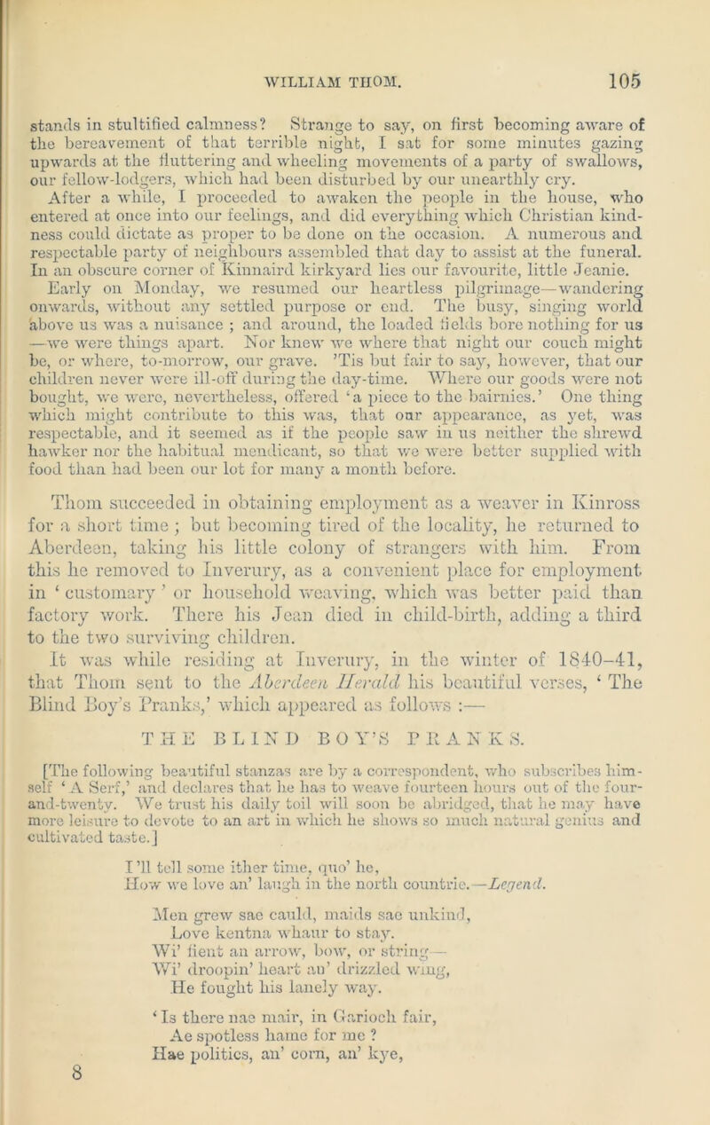 stands in stultified calmness? Strange to say, on first becoming aware of the bereavement of that terrible night, I sat for some minutes gazing upwards at the fluttering and wheeling movements of a party of swallows, our fellow-lodgers, which had been disturbed by our unearthly cry. After a while, I proceeded to awaken the people in the house, who entered at once into our feelings, and did everything which Christian kind- ness could dictate as proper to be done on the occasion. A numerous and respectable party of neighbours assembled that day to assist at the funeral. In an obscure corner of Kinnaird kirkyard lies our favourite, little Jeanie. Early on Monday, we resumed our heartless pilgrimage—wandering onwards, without any settled purpose or end. The busy, singing world above us was a nuisance ; and around, the loaded fields bore nothing for us —we were things apart. Nor knew we where that night our couch might be, or where, to-morrow, our grave. ’Tis but fair to say, however, that our children never were ill-off during the day-time. Where our goods were not bought, we were, nevertheless, offered ‘a piece to the bairnies.’ One thing which might contribute to this was, that our appearance, as yet, was respectable, and it seemed as if the people saw in us neither the shrewd hawker nor the habitual mendicant, so that we were better supplied with food than had been our lot for many a month before. Thom succeeded in obtaining employment as a weaver in Kinross for a short time; but becoming tired of the locality, he returned to Aberdeen, taking his little colony of strangers with him. From this he removed to Inverury, as a convenient place for employment in ‘ customary ’ or household weaving, which was better paid than factory work. There his Jean died in child-birth, adding a third to the two surviving children. It was while residing at Inverury, in the winter of 1840-41, that Thom sent to the Aberdeen Herald his beautiful verses, ‘ The Blind Boy’s Pranks,’ which appeared as follows :— THE BLIND BOY’S P R A N K S. [The following beautiful stanzas are by a correspondent, who subscribes him- self ‘ A Serf,’ and declares that he has to weave fourteen hours out of the four- and-twenty. We trust his daily toil will soon be abridged, that he may have more leisure to devote to an art in which he shows so much natural genius and cultivated taste.] I’ll tell some ither time, quo’ he, How we love an’ laugh in the north countrie.—Legend. Mon grew sac cauld, maids sac unkind, Love kentna whaur to stay. Wi’ lient an arrow, bow, or string— Wi’ droopin’ heart an’ drizzled wing, He fought bis lanely way. ‘ Is there nas rnair, in Garioch fair, Ae spotless harne for me ? Hae politics, an’ corn, an’ lcye, 8