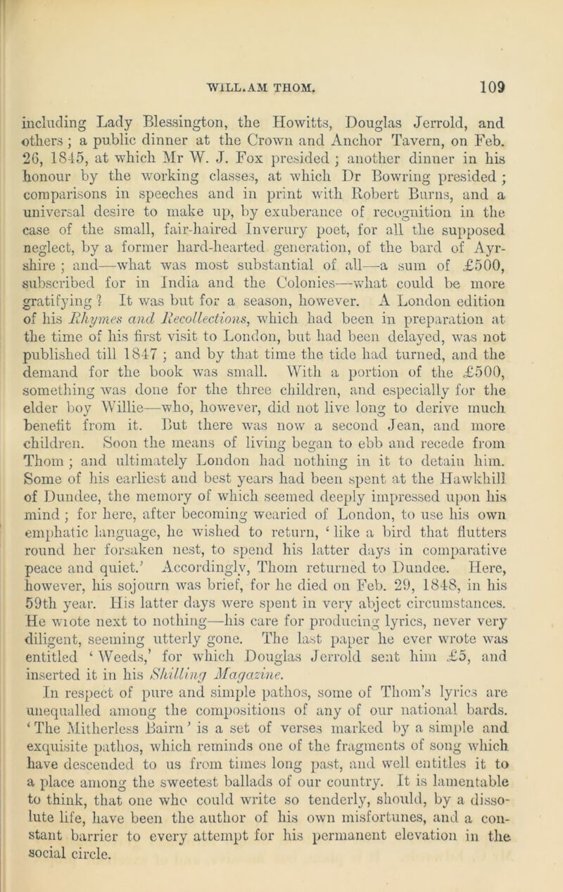 including Lady Blessington, the Howitts, Douglas Jerrold, and others; a public dinner at the Crown and Anchor Tavern, on Feb. 2G, 18-15, at which Mr W. J. Fox presided ; another dinner in his honour by the working classes, at which Dr Bowring presided ; comparisons in speeches and in print with Robert Burns, and a universal desire to make up, by exuberance of recognition in the case of the small, fair-haired Inverury poet, for all the supposed neglect, by a former hard-hearted generation, of the bard of Ayr- shire ; and—what was most substantial of all—a sum of £500, subscribed for in India and the Colonies—what could be more gratifying! It was but for a season, however. A London edition of his Rhymes and Recollections, which had been in preparation at the time of his first visit to London, but had been delayed, was not published till 1817 ; and by that time the tide had turned, and the demand for the book was small. With a portion of the .£500, something was done for the three children, and especially for the elder boy Willie—who, however, did not live long to derive much benefit from it. But there was now a second Jean, and more children. Soon the means of living began to ebb and recede from Thom ; and ultimately London had nothing in it to detain him. Some of his earliest and best years had been spent at the Hawkhill of Dundee, the memory of which seemed deeply impressed upon his mind ; for here, after becoming wearied of London, to use his own emphatic language, he 'wished to return, ‘ like a bird that flutters round her forsaken nest, to spend his latter da}rs in comparative peace and quiet/ Accordingly, Thom returned to Dundee. Here, however, his sojourn was brief, for he died on Feb. 29, 1848, in his 59th year. His latter days were spent in very abject circumstances. He wiote next to nothing—his care for producing lyrics, never very diligent, seeming utterly gone. The last paper he ever wrote was entitled ‘Weeds,’ for which Douglas Jerrold sent him £5, and inserted it in his Shilling Magazine. In respect of pure and simple pathos, some of Thom’s lyrics are unequalled among the compositions of any of our national bards. ‘ The Mitherless Bairn ’ is a set of verses marked by a simple and. exquisite pathos, which reminds one of the fragments of song which, have descended to us from times long past, and well entitles it to a place among the sweetest ballads of our country. It is lamentable to think, that one who could write so tenderly, should, by a disso- lute life, have been the author of his own misfortunes, and a con- stant barrier to every attempt for his permanent elevation in the social circle.