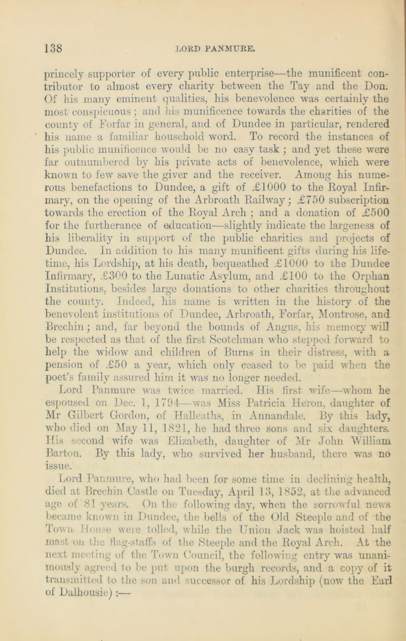 princely supporter of every public enterprise—the munificent con- tributor to almost every charity between the Tay and the Don. Of his many eminent qualities, his benevolence was certainly the most conspicuous; and his munificence towards the charities of the county of Forfar in general, and of Dundee in particular, rendered his name a familiar household word. To record the instances of his public munificence would be no easy task ; and yet these were far outnumbered by his private acts of benevolence, which were known to few save the giver and the receiver. Among his nume- rous benefactions to Dundee, a gift of .£1000 to the Royal Infir- mary, on the opening of the Arbroath Railway; £750 subscription towards the erection of the Roval Arch ; and a donation of £500 for the furtherance of education—slightly indicate the largeness of his liberality in support of the public charities and projects of Dundee. In addition to his many munificent gifts during his life- time, his Lordship, at his death, bequeathed £1000 to the Dundee Infirmary, £300 to the Lunatic Asylum, and £100 to the Orphan Institutions, besides large donations to other charities throughout the county. Indeed, his name is written in the history of the benevolent institutions of Dundee, Arbroath, Forfar, Montrose, and Brechin; and, far beyond the bounds of Angus, his memory will be respected as that of the first Scotchman who stepped forward to help the widow and children of Burns in their distress, with a pension of £50 a year, which only ceased to be paid when the poet’s family assured him it was no longer needed. Lord Panmure was twice married. His first wife—whom he espoused on Dec. 1, 1794—was Miss Patricia Heron, daughter of Mr Gilbert Gordon, of Halleaths, in Annandale. By this lady, who died on May 11, 1821, he had three sons and six daughters. His second wife was Elizabeth, daughter of Mr John William Barton. By this lady, who survived her husband, there was no issue. Lord Panmure, who had been for some time in declining health, died at Brechin Castle on Tuesday, April 13, 1852, at the advanced age of 81 years. On the following day, when the sorrowful news became known in Dundee, the bells of the Old Steeple and of the 'Town- House were tolled, while the Union Jack was hoisted half mast on the flag-staffs of the Steeple and the Royal Arch. At the next meeting of the Town Council, the following entry was unani- mously agreed to be put upon the burgh records, and a copy of it transmitted to the son and successor of his Lordship (now the Earl of Dalhousie):—