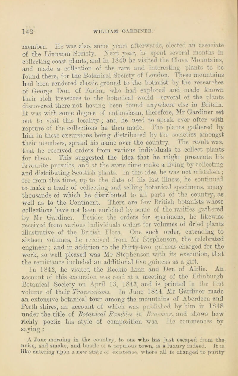 member. Ho was also, some years afterwards, elected an associate of the Linnsean Society. Next year, he spent several months in collecting coast plants, and in 1840 he visited the Clova Mountains, and made a collection of the rare and interesting plants to be found there, for the Botanical Society of London. These mountains had been rendered classic ground to the botanist by the researches of George Don, of Forfar, who had explored and made known their rich treasures to the botanical world—several of the plants discovered there not having been found anywhere else in Britain. It was with some degree of enthusiasm, therefore, Mr Gardiner set out to visit this locality ; and he used to speak ever after with rapture of the collections he then made. The plants gathered by him in these excursions being distributed by the societies amongst their members, spread his name over the country. The result was, that he received orders from various individuals to collect plants for them. This suggested the idea that he might prosecute his favourite pursuits, and at the same time make a living by collecting and distributing Scottish plants. In this idea he was not mistaken ; for from this time, up to the date of his last illness, he continued to make a trade of collecting and selling botanical specimens, many thousands of which he distributed to all parts of the country, as well as to the Continent. There are few British botanists whose collections have not been enriched by some of the rarities gathered by Mr Gardiner. Besides the orders for specimens, he likewise received from various individuals orders for volumes of dried plants illustrative of the British Flora. One such order, extending to sixteen volumes, he received from Mr Stephenson, the celebrated engineer ; and in addition to the thirty-two guineas charged for the work, so well pleased was Mr Stephenson with its execution, that the remittance included an additional five guineas as a gift. In 1842, he visited the Reekie Linn and Den of Airlie. An account of this excursion was read at a meeting of the Edinburgh Botanical Society on April 13, 1843, and is printed in the first volume of their Transactions. In June 1844, Mr Gardiner made an extensive botanical tour among the mountains of Aberdeen and Perth shires, an account of which was published by him in 1848 under the title of Botanical Rambles in Bracmar, and shows how richly poetic his style of composition was. He commences by saying : A June morning in the country, to one who has just escaped from the noise, and smoko, and hustle of a populous town, is a luxury indeed. It is like entering upon a new state of existence, where all is changed to purity