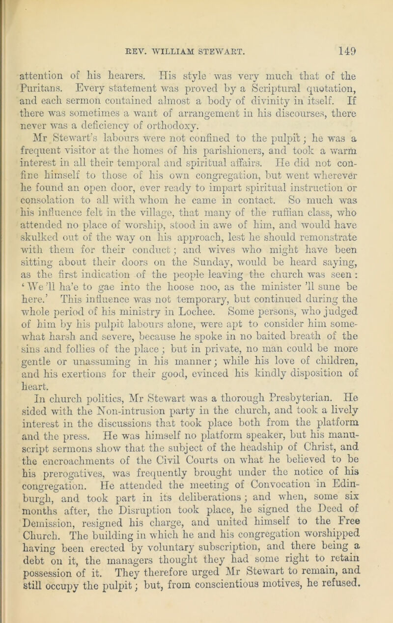 attention of his hearers. His style was very much that of the Puritans. Every statement was proved by a Scriptural quotation, and each sermon contained almost a body of divinity in itself. If there was sometimes a want of arrangement in his discourses, there never was a deficiency of orthodoxy. Mr Stewart's labours were not confined to the pulpit; he was a frequent visitor at the homes of his parishioners, and took a warm interest in all their temporal and spiritual affairs. He did not con- fine himself to those of his own congregation, but went wherever he found an open door, ever ready to impart spiritual instruction or consolation to all with whom he came in contact. So much was his influence felt in the village, that many of the ruffian class, who attended no place of worship, stood in awe of him, and would have skulked out of the way on his approach, lest he should remonstrate with them for their conduct; and wives who might have been sitting about their doors on the Sunday, would be heard saying, as the first indication of the people leaving the church was seen : ‘ We '11 ha’e to gae into the lioose noo, as the minister ’ll sune be here.’ This influence was not temporary, but continued during the ■whole period of his ministry in Lochee. Some persons, who judged of him by his pulpit labours alone, were apt to consider him some- what harsh and severe, because he spoke in no baited breath of the sins and follies of the place; but in private, no man could be more gentle or unassuming in his manner; while his love of children, and his exertions for their good, evinced his kindly disposition of heart. In church politics, Mr Stewart was a thorough Presbyterian. He sided with the Non-intrusion party in the church, and took a lively interest in the discussions that took place both from the platform and the press. He was himself no platform speaker, but his manu- script sermons show that the subject of the headship of Christ, and the encroachments of the Civil Courts on what he believed to be his prerogatives, was frequently brought under the notice of his congregation. He attended the meeting of Convocation in Edin- burgh, and took part in its deliberations; and when, some six months after, the Disruption took place, he signed the Deed of Demission, resigned his charge, and united himself to the I ree Church. The building in which he and his congregation worshipped having been erected by voluntary subscription, and there being a debt on it, the managers thought they had some right to retain possession of it. They therefore urged Mr Stewart to remain, and still occupy the pulpit; but, from conscientious motives, he refused.