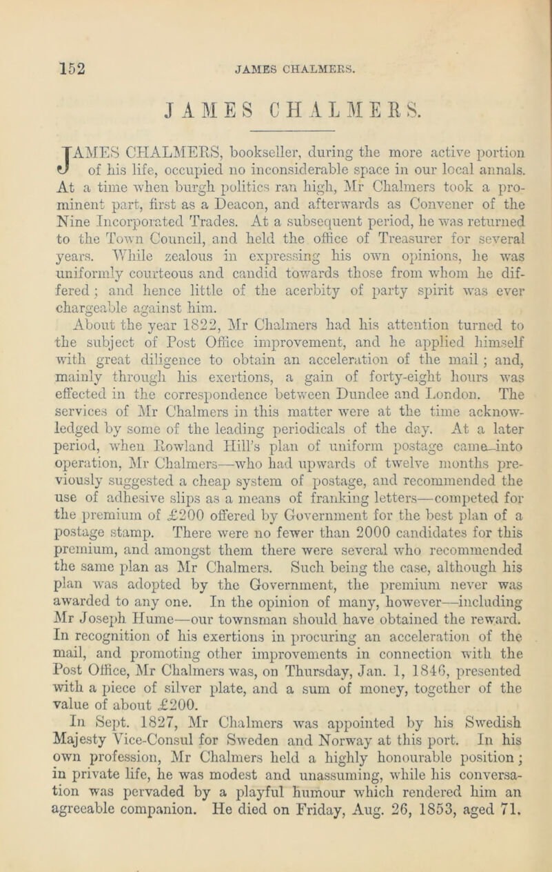 JAMES CHALMERS. JAMES CHALMERS, bookseller, during the more active portion of his life, occupied no inconsiderable space in our local annals. At a time when burgh politics ran high, Mr Chalmers took a pro- minent part, first as a Deacon, and afterwards as Convener of the Nine Incorporated Trades. At a subsequent period, he was returned to the Town Council, and held the office of Treasurer for several years. While zealous in expressing his own opinions, lie wras uniformly courteous and candid towards those from whom he dif- fered ; and hence little of the acerbity of party spirit w'as ever chargeable against him. About the year 1822, Mr Chalmers had his attention turned to the subject of Post Office improvement, and he applied himself with great diligence to obtain an acceleration of the mail ; and, mainly through his exertions, a gain of forty-eight hours was effected in the correspondence between Dundee and London. The services of Mr Chalmers in this matter wrere at the time acknow- ledged by some of the leading periodicals of the day. At a later period, when Rowland Hill's plan of uniform postage camo-into operation, Mr Chalmers—who had upwards of twelve months pre- viously suggested a cheap system of postage, and recommended the use of adhesive slips as a means of franking letters—competed for the premium of £200 offered by Government for the best plan of a postage stamp. There were no fewer than 2000 candidates for this premium, and amongst them there were several who recommended the same plan as Mr Chalmers. Such being the case, although his plan was adopted by the Government, the premium never was awarded to any one. In the opinion of many, however—including Mr Joseph Hume—our townsman should have obtained the reward. In recognition of his exertions in procuring an acceleration of the mail, and promoting other improvements in connection with the Post Office, Mr Chalmers was, on Thursday, Jan. 1, 1846, presented with a piece of silver plate, and a sum of money, together of the value of about £200. In Sept. 1827, Mr Chalmers was appointed by his Swedish Majesty Vice-Consul for Sweden and Norway at this port. In his own profession, Mr Chalmers held a highly honourable position; in private life, he was modest and unassuming, while his conversa- tion was pervaded by a playful humour which rendered him an agreeable companion. He died on Friday, Aug. 26, 1853, aged 71.