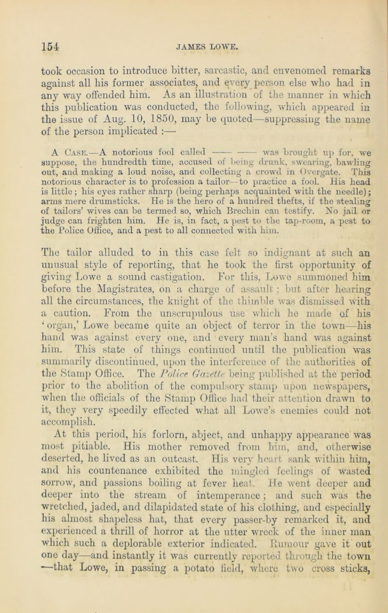 took occasion to introduce Litter, sarcastic, and envenomed remarks against all liis former associates, and every person else who had in any way offended him. As an illustration of the manner in which this publication was conducted, the following, which appeared in the issue of Aug. 10, 1850, may be quoted—suppressing the name of the person implicated :— A Case.—A notorious fool called was brought up for, we suppose, the hundredth time, accused of being drunk, swearing, bawling out, and making a loud noise, and collecting a crowd in Overgate. This notorious character is to profession a tailor—to practice a fool. His head is little; his eyes rather sharp (being pei'haps acquainted with the needle); arms mere drumsticks. He is the hero of a hundred thefts, if the stealing of tailors’ wives can be termed so, which Brechin can testify. No jail or judge can frighten him. He is, in fact, a pest to the tap-room, a pest to the Police Office, and a pest to all connected with him. The tailor alluded to in this case felt so indignant at such an unusual style of reporting, that he took the first opportunity of giving Lowe a sound castigation. For this, Lowe summoned him before the Magistrates, on a charge of assault; but after hearing all the circumstances, the knight of the thimble was dismissed with a caution. From the unscrupulous use which he made of his £ organ,’ Lowe became quite an object of terror in the town—his hand was against every one, and every man's hand was against him. This state of things continued until the publication was summarily discontinued, upon the interference of the authorities of the Stamp Office. The Police Gazette being published at the period prior to the abolition of the compulsory stamp upon newspapers, when the officials of the Stamp Office had their attention drawn to it, they very speedily effected wdiat all Lowe’s enemies could not accomplish. At this period, his forlorn, abject, and unhappy appearance wyas most pitiable. His mother removed from him, and, otherwise deserted, he lived as an outcast. His very heart sank within him, and his countenance exhibited the mingled feelings of wasted sorrow, and passions boiling at fever heat. He went deeper and deeper into the stream of intemperance; and such was the wretched, jaded, and dilapidated state of his clothing, and especially his almost shapeless hat, that every passer-by remarked it, and experienced a thrill of horror at the utter wueck of the inner man which such a deplorable exterior indicated. Rumour gave it out one day—and instantly it was currently reported through the town -—that Lowe, in passing a potato field, where two cross sticks,