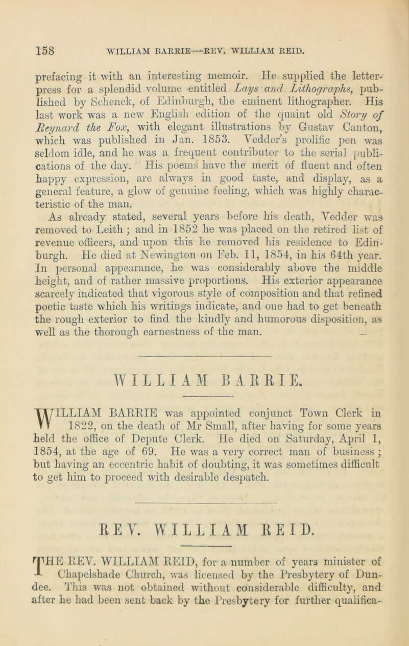 prefacing it with ail interesting memoir. He supplied the letter- press for a splendid volume entitled Lays and Lithographs, pub- lished by Schenck, of Edinburgh, the eminent lithographer. His last work was a new English edition of the quaint old Story of Reynard the Fox, with elegant illustrations by Gustav Canton, which was published in Jan. 1853. Yedder’s prolific pen was seldom idle, and he was a frequent contributor to the serial publi- cations of the day. His poems have the merit of fluent and often happy expression, are always in good taste, and display, as a general feature, a glow of genuine feeling, which was highly charac- teristic of the man. As already stated, several years before his death, Vedder was removed to Leith; and in 1852 he was placed on the retired list of revenue officers, and upon this he removed his residence to Edin- burgh. He died at Newington on Feb. 11, 1854, in his 64th year. In personal appearance, he was considerably above the middle height, and of rather massive proportions. His exterior appearance scarcely indicated that vigorous style of composition and that refined poetic taste which his writings indicate, and one had to get beneath the rough exterior to find the kindly and humorous disposition, as well as the thorough earnestness of the man. _ WILLIAM BA ERIE. WILLIAM BARRIE was appointed conjunct Town Clerk in 1822, on the death of Mr Small, after having for some years held the office of Depute Clerk. He died on Saturday, April 1, 1854, at the age of 69. He was a very correct man of business ; but having an eccentric habit of doubting, it was sometimes difficult to get him to proceed with desirable despatch. EEY. WILLIAM REID. rpHE REY. WILLIAM REID, for a number of years minister of J- Chapelshade Church, was licensed by the Presbytery of Dun- dee. This was not obtained without considerable difficulty, and after he had been sent back by the Presbytery for further qualifica-