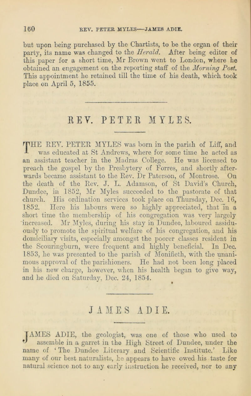 but upon being purchased by the Chartists, to be the organ of their party, its name was changed to the Ilerald. After being editor of this paper for a short time, Mr Brown went to London, where he obtained an engagement on the reporting staff of the Morning Post This appointment he retained till the time of his death, which took place on April 5, 1855. REV. PETER MYLES. THE BEY. PETER MYLES was born in the parish of Liff, and was educated at St Andrews, where for some time he acted as an assistant teacher in the Madras College. lie was licensed to preach the gospel by the Presbytery of Forres, and shortly after- wards became assistant to the Rev. Dr Paterson, of Montrose. On the death of the Rev. J. L. Adamson, of St David's Church, Dundee, in 1852, Mr Myles succeeded to the pastorate of that church. His ordination services took place on Thursday, Dec. 16, 1852. Here his labours were so highly appreciated, that Tn a short time the membership of his congregation was very largely increased. Mr Myles, during his stay in Dundee, laboured assidu- ously to promote the spiritual welfare of his congregation, and his domiciliary visits, especially amongst the poorer classes resident in the Scouringburn, were frequent and highly beneficial. In Dec. 1853, he was presented to the parish of Monifieth, with the unani- mous approval of the parishioners. He had not been long placed in Lis new charge, however, when his health began to give way, and he died on Saturday, Dec. 24, 1854. J AMES A D I E. TAMES ADIE, the geologist, was one of those who used to assemble in a garret in the High Street of Dundee, under the name of ‘ The Dundee Literary and Scientific Institute.’ Like many of our best naturalists, he appears to have owed his taste for natural science not to any early instruction he received, nor to any