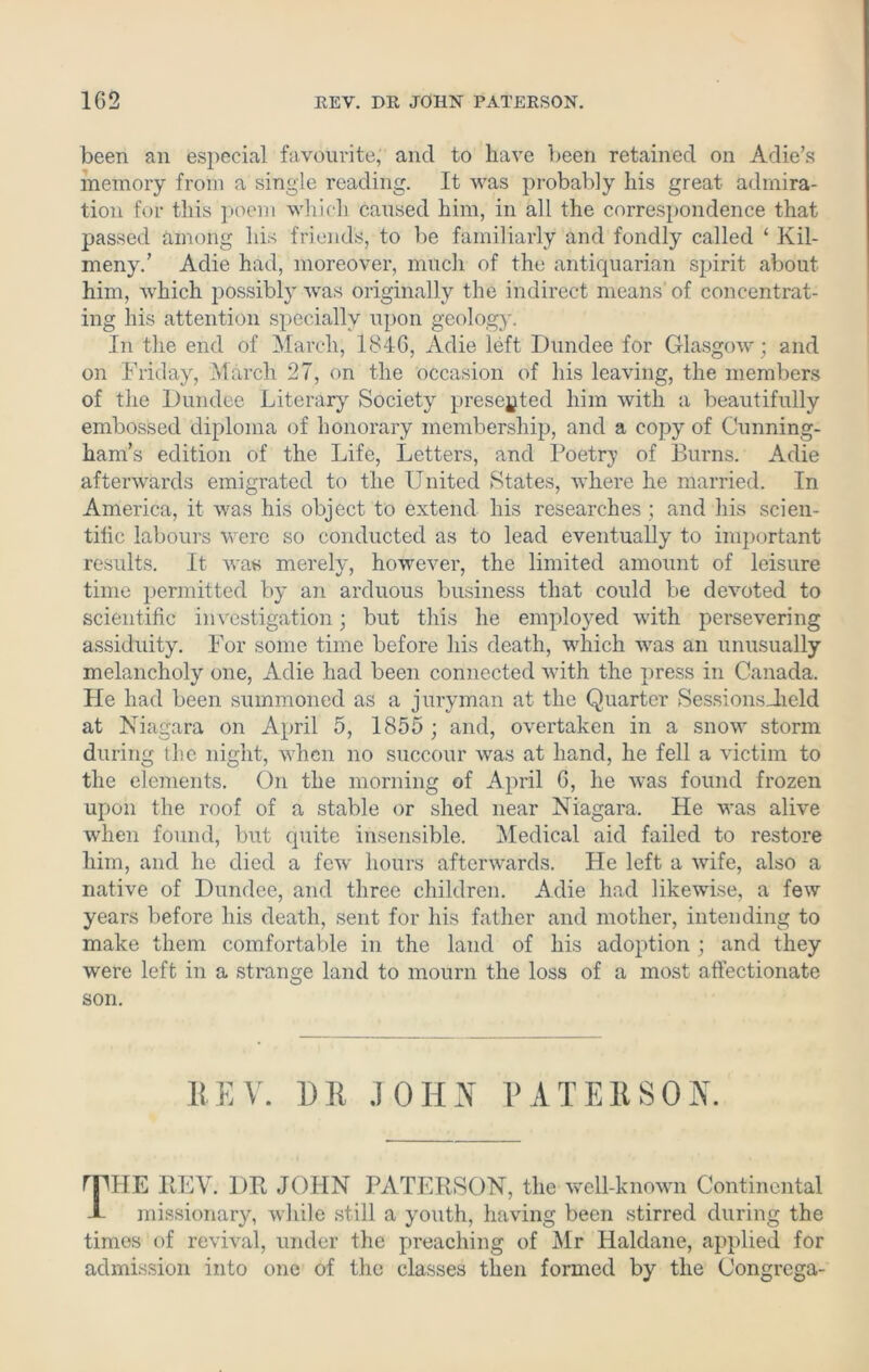 been an especial favourite, and to have been retained on Adie’s memory from a single reading. It was probably his great admira- tion for this poem which caused him, in all the correspondence that passed among his friends, to be familiarly and fondly called ‘ Kil- meny.’ Adie had, moreover, much of the antiquarian spirit about him, which possibly was originally the indirect means' of concentrat- ing his attention specially upon geology. In the end of March, 1846, Adie left Dundee for Glasgow; and on Friday, March 27, on the occasion of his leaving, the members of the Dundee Literary Society presented him with a beautifully embossed diploma of honorary membership, and a copy of Cunning- ham’s edition of the Life, Letters, and Poetry of Burns. Adie afterwards emigrated to the United States, where he married. In America, it was his object to extend his researches ; and his scien- tific labours were so conducted as to lead eventually to important results. It was merely, however, the limited amount of leisure time permitted by an arduous business that could be devoted to scientific investigation; but this he employed with persevering assiduity. For some time before his death, which was an unusually melancholy one, Adie had been connected with the press in Canada. He had been summoned as a juryman at the Quarter SessionsJield at Niagara on April 5, 1855 ; and, overtaken in a snow storm during the night, when no succour was at hand, he fell a victim to the elements. On the morning of April 6, he was found frozen upon the roof of a stable or shed near Niagara. He was alive when found, but quite insensible. Medical aid failed to restore him, and he died a few hours afterwards. He left a wife, also a native of Dundee, and three children. Adie had likewise, a few years before his death, sent for his father and mother, intending to make them comfortable in the land of his adoption ; and they were left in a strange land to mourn the loss of a most affectionate son. KEY. DR JOHN PATERSON. riMIE REV. DR JOHN PATERSON, the well-known Continental -L missionary, while still a youth, having been stirred during the times of revival, under the preaching of Mr Haldane, applied for admission into one of the classes then formed by the Congrega-