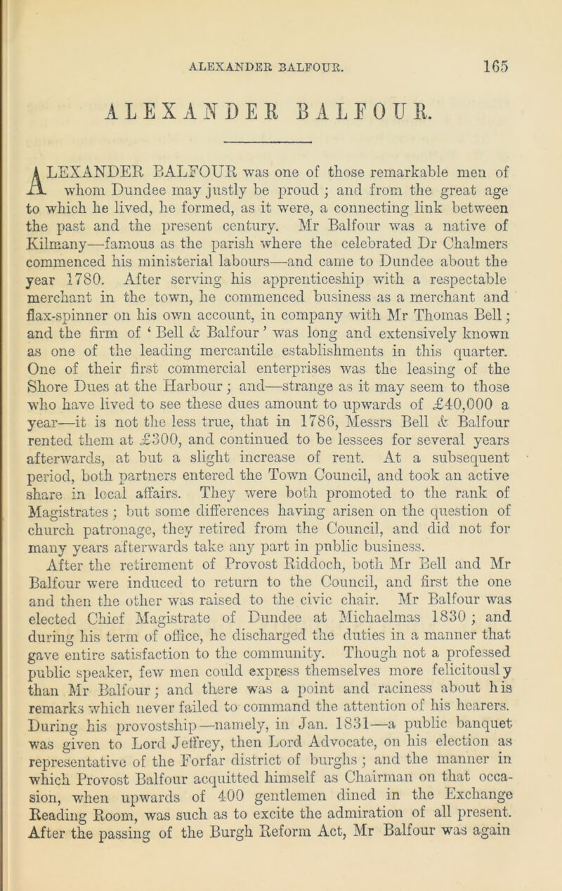 ALEXANDER BALFOUR. LEXANDER BALFOUR was one of those remarkable men of whom Dundee may justly be proud ; and from the great age to which he lived, he formed, as it were, a connecting link between the past and the present century. Mr Balfour was a native of Kilmany—famous as the parish where the celebrated Dr Chalmers commenced his ministerial labours—and came to Dundee about the year 1780. After serving his apprenticeship with a respectable merchant in the town, he commenced business as a merchant and flax-spinner on his own account, in company with Mr Thomas Bell; and the firm of ‘ Bell & Balfour ’ was long and extensively known as one of the leading mercantile establishments in this quarter. One of their first commercial enterprises was the leasing of the Shore Dues at the Harbour; and—strange as it may seem to those ■who have lived to see these dues amount to upwards of £40,000 a year—it is not the less true, that in 1786, Messrs Bell & Balfour rented them at £300, and continued to be lessees for several years afterwards, at but a slight increase of rent. At a subsequent period, both partners entered the Town Council, and took an active share in local affairs. They were both promoted to the rank of Magistrates ; but some differences having arisen on the question of church patronage, they retired from the Council, and did not for many years afterwards take any part in public business. After the retirement of Provost Riddoch, both Mr Bell and Mr Balfour were induced to return to the Council, and first the one and then the other was raised to the civic chair. Mr Balfour was elected Chief Magistrate of Dundee at Michaelmas 1830 ; and during his term of office, he discharged the duties in a manner that gave entire satisfaction to the community. Though not a professed public speaker, few men could express themselves more felicitously than Mr Balfour; and there was a point and raciness about his remarks which never failed to command the attention of his hearers. During his provostship—namely, in Jan. 1831—a public banquet was given to Lord Jeffrey, then Lord Advocate, on his election as representative of the Forfar district of burghs ; and the manner in which Provost Balfour accpiitted himself as Chairman on that occa- sion, when upwards of 400 gentlemen dined in the Exchange Reading Room, was such as to excite the admiration of all present. After the passing of the Burgh Reform Act, Mr Balfour was again