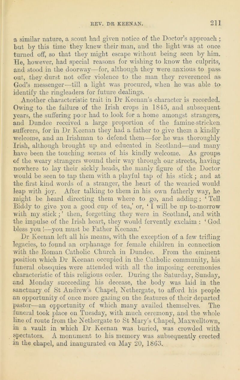 21] a similar nature, a scout had given notice of the Doctor’s approach; but by this time they knew their man, and the light was at once turned off, so that they might escape without being seen by him. He, however, had special reasons for wishing to know the culprits, and stood in the doorway—for, although they were anxious to pass out, they durst not offer violence to the man they reverenced as God’s messenger—till a light was procured, when lie was able to identify the ringleaders for future dealings. Another characteristic trait in Dr Keenan’s character is recorded. Owing to the failure of the Irish crops in 1845, and subsequent years, the suffering poor had to look for a home amongst strangers, and Dundee received a large proportion of the famine-stricken sufferers, for in Dr Keenan they had a father to give them a kindly welcome, and an Irishman to defend them—for he was thoroughly Irish, although brought up and educated in Scotland—and many have been the touching scenes of his kindly welcome. As groups of the weary strangers wound their way through our streets, having nowhere to lay their sickly heads, the manly figure of the Doctor would be seen to tap them with a playful tap of his stick; and at the first kind words of a stranger, the heart of the wearied would leap with joy. After talking to them in his own fatherly way, he might be heard directing them where to go, and adding: ‘ Tell Biddy to give you a good cup of tea,’ or, ‘ I will be up to-morrow with my stick; ’ then, forgetting they were in Scotland, and with the impulse of the Irish heart, they would fervently exclaim : £ God bless you !—you must be Father Keenan.’ Dr Keenan left all his means, with the exception of a few trifling legacies, to found an orphanage for female children in connection with the Homan Catholic Church in Dundee. From the eminent position which Dr Keenan occupied in the Catholic community, his funeral obsequies were attended with all the imposing ceremonies characteristic of this religious order. During the Saturday, Sunday, and Monday succeeding his decease, the body was laid in the sanctuary of St Andrew’s Chapel, Nethergate, to afford his people an opportunity of once more gazing on the features of their departed pastor—an opportunity of which many availed themselves. The funeral took place on Tuesday, with much ceremony, and the whole line of route from the Nethergate to St Mary’s Chapel, Maxwelltown, in a vault in which Dr Keenan was buried, was crowded with spectators. A monument to his memory was subsequently erected in the chapel, and inaugurated on May 20, 18G3.