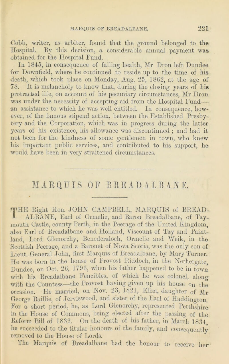 Cobb, writer, as arbiter, found that the ground belonged to the Hospital. By this decision, a considerable annual payment was obtained for the Hospital Fund. In 1845, in consequence of failing health, Mr Dron left Dundee for Downfield, where he continued to reside up to the time of his death, which took place on Monday, Aug. 25, 18G2, at the age of 78. It is melancholy to know that, during the closing years of his protracted life, on account of his pecuniary circumstances, Mr Dron. was under the necessity of accepting aid from the Hospital Fund— an assistance to which he was well entitled. In consequence, how- ever, of the famous stipend action, between the Established Presby- tery and the Corporation, which was in progress during the latter years of his existence, his allowance was discontinued; and had it not been for the kindness of some gentlemen in town, who knew his important public services, and contributed to his support, he would have been in very straitened circumstances. MARQUIS OF BREADALBANE. rplIE Bight Hon. JOHN CAMPBELL, MARQUIS of BREAD- 1 ALBANE, Earl of Onnelie, and Baron Breadalbane, of Tay- inouth Castle, county Perth, in the Peerage of the United Kingdom, also Earl of Breadalbane and Holland, Viscount of Tay and Paint- land, Lord Glenorchy, Benederaloch, Onnelie and Weik, in the Scottish Peerage, and a Baronet of Nova Scotia, was the only son of Lieut.-General John, first Marquis of Breadalbane, by Mary Turner. He was born in the house of Provost Riddoch, in the Nethergate, Dundee, on Oct. 2G, 179G, when his father happened to be in town with his Breadalbane I encibles, of which he was colonel, along with the Countess—the Provost having given up his house on the occasion. He married, on Nov. 23, 1821, Eliza, daughter 0f Mr George Baillie, of Jerviswood, and sister of the Earl of Haddington. For a short period, he, as Lord Glenorchy, represented Perthshire in the House of Commons, being elected after the passing of the Reform Bill of 1832. On the death of his father, in March 1834, he succeeded to the titular honours of the family, and consequently removed to the House of Lords. The Marquis of Breadalbane had the honour to receive her