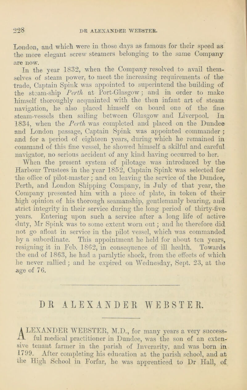 London, and which were in those days as famous for their speed as the more elegant screw steamers belonging to the same Company are now. In the year 1832, when the Company resolved to avail them- selves of steam power, to meet the increasing requirements of the trade, Captain Spink was appointed to superintend the building of the steam-ship Perth at Port-Glasgow: and in order to make himself thoroughly acquainted with the then infant art of steam navigation, he also placed himself on board one of the line steam-vessels then sailing between Glasgow and Liverpool. In 1831, when the Perth was completed and placed on the Dundee and London passage, Captain Spink was appointed commander ; and for a period of eighteen years, during which he remained in command of this fine vessel, he showed himself a skilful and careful navigator, no serious accident of any kind having occurred to her. When the present system of pilotage was introduced by the Harbour Trustees in the year 1852, Captain Spink was selected for the office of pilot-master; and on leaving the service of the Dundee, Perth, and London Shipping Company, in July of that year, the Company presented him with a piece of plate, in token of their high opinion of his thorough seamanship, gentlemanly bearing, and strict integrity in their service during the long period of thirty-five years. Entering upon such a service after a long life of active duty, Mr Spink was to some extent worn out; and he therefore did not go afloat in service in the pilot vessel, which was commanded by a subordinate. Tins appointment he held for about ten years, resigning it in Feb. 1862, in consequence of ill health. Towards the end of 1863, he had a paralytic shock, from the effects of which he never rallied; and he expired on Wednesday, Sept. 23, at the age of 76. 1) R ALEXANDER WEBSTER A LEXANDER WEBSTER, M.D., for many years a very success- ui- ful medical practitioner in Dundee, was the soil of an exten- sive tenant farmer in the parish of Inverarity, and was born in 1799. After completing his education at the parish school, and at the High School in Forfar, he was apprenticed to Dr Hall, of
