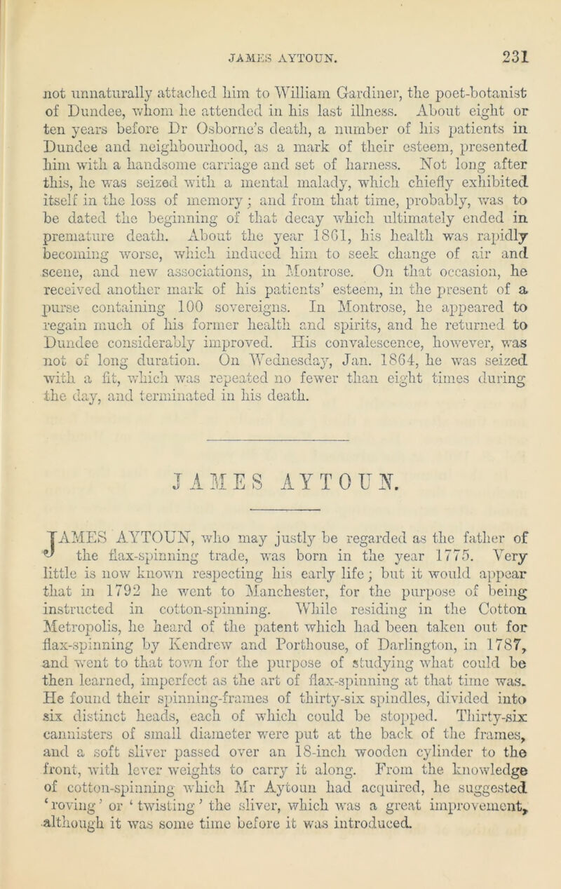 not unnaturally attached him to William Gardiner, the poet-botanist of Dundee, whom he attended in his last illness. About eight or ten years before Dr Osborne’s death, a number of his patients in Dundee and neighbourhood, as a mark of their esteem, presented him with a handsome carriage and set of harness. Not long after this, he was seized with a mental malady, which chiefly exhibited itself in the loss of memory; and from that time, probably, was to be dated the beginning of that decay which ultimately ended in premature death. About the year 1801, his health was rapidly becoming worse, which induced him to seek change of air and scene, and new associations, in Montrose. On that occasion, he received another mark of his patients’ esteem, in the present of a purse containing 100 sovereigns. In Montrose, he appeared to regain much of his former health and spirits, and he returned to Dundee considerably improved. His convalescence, however, was not of long duration. On Wednesday, Jan. 1864, he was seized with a fit, which was repeated no fewer than eight times during the day, and terminated in his death. JAMES AYTOUN. TAMES AYTOUN, who may justly be regarded as the father of the flax-spinning trade, was born in the year 1775. Very little is now known respecting his early life; but it would appear that in 1792 he went to Manchester, for the purpose of being instructed in cotton-spinning. While residing in the Cotton. Metropolis, he heard of the patent which had been taken out for flax-spinning by Kendrew and Porthouse, of Darlington, in 1787, and went to that town for the purpose of studying what could be then learned, imperfect as the art of flax-spinning at that time was. He found their spinning-frames of thirty-six spindles, divided into six distinct heads, each of which could be stopped. Thirty-six: cannisters of small diameter were put at the back of the frames, and a soft sliver passed over an 18-inch wooden cylinder to the front, with lever weights to carry it along. From the knowledge of cotton-spinning which Mr Aytoun had acquired, he suggested £ roving ’ or ‘ twisting ’ the sliver, which was a great improvement, although it was some time before it was introduced.