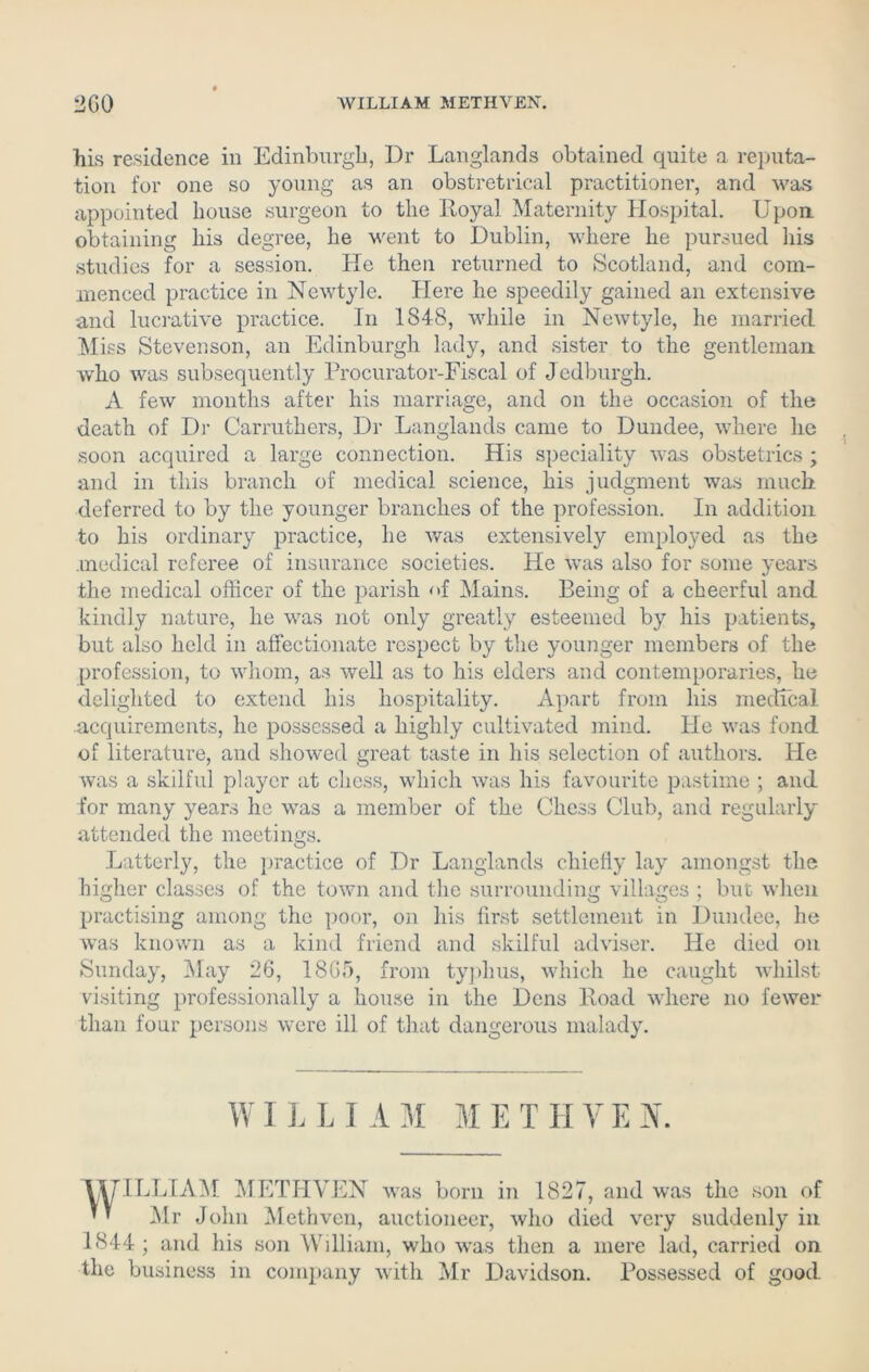 his residence in Edinburgh, Dr Langlands obtained quite a reputa- tion for one so young as an obstretrical practitioner, and was appointed house surgeon to the Royal Maternity Hospital. Upon, obtaining his degree, he went to Dublin, where he pursued his studies for a session. He then returned to Scotland, and com- menced practice in Newtyle. Here he speedily gained an extensive and lucrative practice. In 1848, while in Newtyle, he married Miss Stevenson, an Edinburgh lady, and sister to the gentleman who was subsequently Procurator-Fiscal of Jedburgh. A few months after his marriage, and on the occasion of the death of Dr Carruthers, Dr Langlands came to Dundee, where he soon acquired a large connection. His speciality was obstetrics ; and in this branch of medical science, his judgment was much deferred to by the younger branches of the profession. In addition to his ordinary practice, he was extensively employed as the medical referee of insurance societies. He was also for some years the medical officer of the parish <>f Mains. Being of a cheerful and kindly nature, he was not only greatly esteemed by his patients, but also held in affectionate respect by the younger members of the profession, to whom, as well as to his elders and contemporaries, he delighted to extend his hospitality. Apart from his medical acquirements, he possessed a highly cultivated mind, tie was fond of literature, and showed great taste in his selection of authors. He was a skilful player at chess, which was his favourite pastime ; and for many years he was a member of the Chess Club, and regularly attended the meetings. Latterly, the practice of Dr Langlands chiefly lay amongst the higher classes of the town and the surrounding villages ; but when practising among the poor, on his first settlement in Dundee, he was known as a kind friend and skilful adviser. He died on Sunday, May 26, 1865, from typhus, which he caught whilst visiting professionally a house in the Dens Road where no fewer than four persons were ill of that dangerous malady. WI L L I A M M E T IIV E X. VUILLIAM METHVEN was born in 1827, and was the son of ’ ’ Mr John Methven, auctioneer, who died very suddenly in 1844 ; and his son William, who was then a mere lad, carried on the business in company with Mr Davidson. Possessed of good