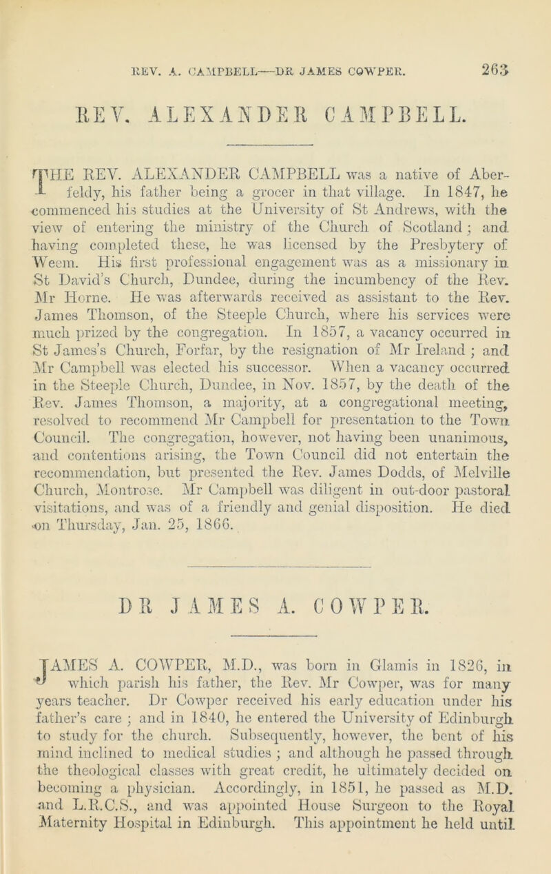 EEV. ALEXANDER CAMPBELL rpHE REV. ALEXANDER CAMPBELL was a native of Aber- J- feldy, his father being a grocer in that village. In 1847, he commenced his studies at the University of St Andrews, with the view of entering the ministry of the Church of Scotland; and having completed these, he was licensed by the Presbytery of VVeem. His first professional engagement was as a missionary in St David’s Church, Dundee, during the incumbency of the Rev. Mr Horne. He was afterwards received as assistant to the Rev. James Thomson, of the Steeple Church, where his services vrere much prized by the congregation. In 1857, a vacancy occurred in. St James’s Church, Forfar, by the resignation of Mr Ireland ; and Mr Campbell was elected his successor. When a vacancy occurred in the Steeple Church, Dundee, in Nov. 1857, by the death of the Rev. James Thomson, a majority, at a congregational meeting, resolved to recommend Air Campbell for presentation to the Town Council. The congregation, however, not having been unanimous, and contentions arising, the Town Council did not entertain the recommendation, but presented the Rev. James Dodds, of Melville Church, Montrose. Mr Campbell was diligent in out-door pastoral visitations, and was of a friendly and genial disposition. He died on Thursday, Jan. 25, I860. DR JAMES A. COWPER. TAMES A. COWPER, M.D., vras born in Glamis in 1826, in ** which parish his father, the Rev. Mr Cowper, was for many years teacher. Dr Cowper received his early education under his father’s care ; and in 1840, he entered the University of Edinburgh to study for the church. Subsequently, however, the bent of his mind inclined to medical studies ; and although he passed through the theological classes with great credit, he ultimately decided on becoming a physician. Accordingly, in 1851, he passed as M.D. and L.R.C.S., and was appointed House Surgeon to the Royal. Maternity Hospital in Edinburgh. This appointment he held until.