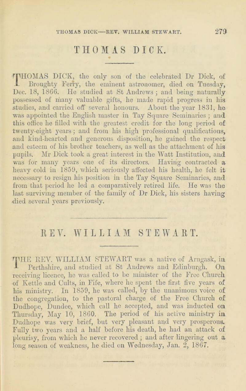 THOMAS DICK. rpiIOMAS DICK, the only son of the celebrated Dr Dick, of 5- Droughty Ferry, the eminent astronomer, died on Tuesday, Dec. 18, 1866. He studied at St Andrews ; and being naturally possessed of many valuable gifts, he made rapid progress in his studies, and carried off several honours. About the year 1831, he was appointed the English master in Tay Square Seminaries ; and this office he filled with the greatest credit for the long period of twenty-eight years; and from his high professional qualifications, and kind-hearted and generous disposition, he gained the respect arid esteem of his brother teachers, as well as the attachment of his pupils. Mr Dick took a great interest in the Watt Institution, and was for many years one of its directors. Having contracted a heavy cold in 1859, which seriously affected his health, lie felt it necessary to resign his position in the Tay Square Seminaries, and from that period he led a comparatively retired life. He was the last surviving member of the family of Dr Dick, his sisters having died several years previously. KEY. WILLIAM STEWART. fpHE REV. WILLIAM STEWART was a native of Arngask, in L Perthshire, and studied at St Andrews and Edinburgh. On receiving licence, he was called to be minister of the Free Church of Kettle and Cults, in Fife, where he spent the first five years of his ministry. In 1859, he was called, by the unanimous voice of the congregation, to the pastoral charge of the Free Church of Dudhope, Dundee, which call he accepted, and was inducted on Thursday, May 10, 1860. The period of his active ministry in Dudhope was very brief, but very pleasant and very prosperous. Fully two years and a half before his death, he had an attack of pleurisy, from which he never recovered ; and after lingering out a long season of weakness, he died on Wednesday, Jan. 2, 1867.